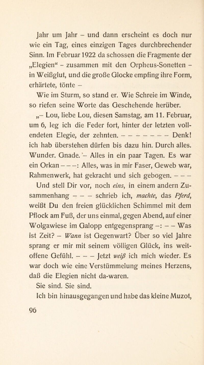 Jahr um Jahr - und dann erscheint es doch nur wie ein Tag, eines einzigen Tages durchbrechender Sinn. Im Februar 1922 da schossen die Fragmente der „EIegien“ - zusammen mit den Orpheus-Sonetten - in WeiBglut, und die groBe Glocke empfing ihre Form, erhartete, tonte - Wie im Sturm, so stand er. Wie Schreie im Winde, so riefen seine Worte das Geschehende heriiber. Lou, liebe Lou, diesen Samstag, am 11. Februar, um 6, leg ich die Feder fort, hinter der letzten voll- endeten Elegie, der zehnten.-Denk! ich hab iiberstehen diirfen bis dazu hin. Durch alles. Wunder. Gnade. - Alles in ein paar Tagen. Es war ein Orkan-: Alles, was in mir Faser, Geweb war, Rahmenwerk, hat gekracht und sich gebogen.- Und stell Dir vor, noch eins, in einem andern Zu¬ sammen hang -schrieb ich, machte, das Pferd, weiBt Du den freien gliicklichen Schimmel mit dem Pflock am FuB, der uns einmal, gegen Abend, auf einer Wolgawiese im Galopp entgegensprang — Was ist Zeit? - Warm ist Gegenwart? Uber so viel Jahre sprang er mir mit seinem volligen Gluck, ins weit- offene Gefiihl.-Jetzt iveifi ich mich wieder. Es war doch wie eine Versttimmelung meines Herzens, daB die Elegien nicht da-waren. Sie sind. Sie sind. Ich bin hinausgegangen und habe das kleine Muzot, 9b