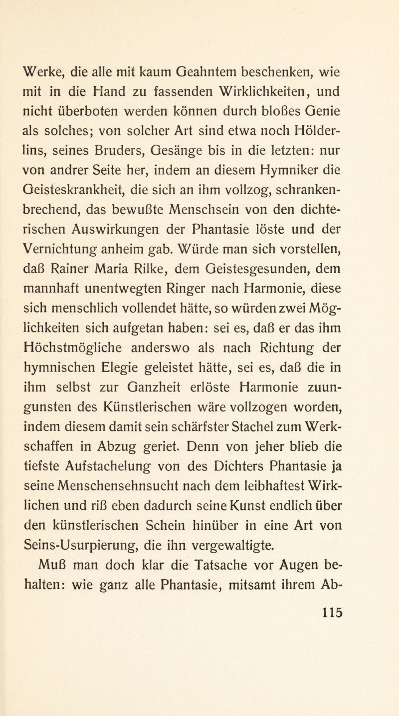 Werke, die alle mit kaum Geahntem beschenken, wie mit in die Hand zu fassenden Wirklichkeiten, und nicht uberboten werden konnen durch bloBes Genie als solches; von solcher Art sind etwa noch Hoider- lins, seines Bruders, Gesange bis in die letzten: nur von andrer Seite her, indem an diesem Hymniker die Geisteskrankheit, die sich an ihm voilzog, schranken- brechend, das bewuBte Menschsein von den dichte- rischen Auswirkungen der Phantasie loste und der Vernichtung anheim gab. Wiirde man sich vorstellen, daB Rainer Maria Rilke, dem Geistesgesunden, dem mannhaft unentwegten Ringer nach Harmonie, diese sich menschlich vollendet hatte, so wiirdenzwei Mog- lichkeiten sich aufgetan haben: sei es, daB er das ihm Hochstmogliche anderswo als nach Richtung der hymnischen Elegie geleistet hatte, sei es, daB die in ihm selbst zur Ganzheit erloste Harmonie zuun- gunsten des Kiinstlerischen ware vollzogen worden, indem diesem damit sein scharfster Stachel zum Werk- schaffen in Abzug geriet. Denn von jeher blieb die tiefste Aufstachelung von des Dichters Phantasie ja seine Menschensehnsucht nach dem leibhaftest Wirk- lichen und riB eben dadurch seine Kunst endlich iiber den kiinstlerischen Schein hiniiber in eine Art von Seins-Usurpierung, die ihn vergewaltigte. MuB man doch klar die Tatsache vor Augen be- halten: wie ganz alle Phantasie, mitsamt ihrem Ab-