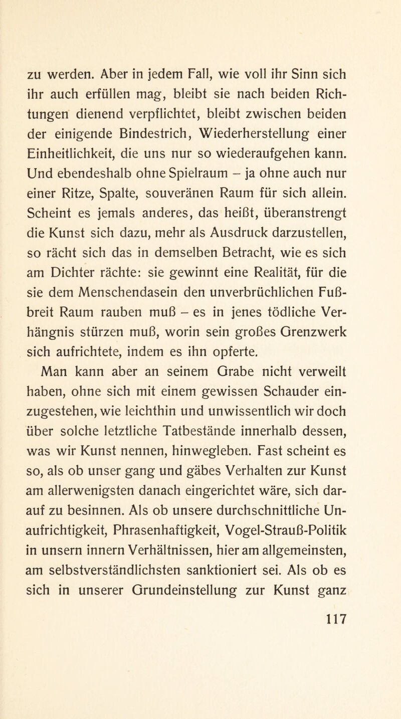 zu werden. Aber in jedem Fall, wie voll ihr Sinn sich ihr auch erfullen mag, bleibt sie nach beiden Rich- tungen dienend verpflichtet, bleibt zwischen beiden der einigende Bindestrich, Wiederherstellung einer Einheitlichkeit, die uns nur so wiederaufgehen kann. Und ebendeshalb ohne Spielraum - ja ohne auch nur einer Ritze, Spalte, souveranen Raum fur sich allein. Scheint es jemals anderes, das heiBt, iiberanstrengt die Kunst sich dazu, mehr als Ausdruck darzustellen, so racht sich das in demselben Betracht, wie es sich am Dichter rachte: sie gewinnt eine Realitat, fur die sie dem Menschendasein den unverbruchlichen FuB- breit Raum rauben muB - es in jenes todliche Ver- hangnis stiirzen muB, worin sein groBes Grenzwerk sich aufrichtete, indem es ihn opferte. Man kann aber an seinem Grabe nicht verweilt haben, ohne sich mit einem gewissen Schauder ein- zugestehen, wie leichthin und unwissentlich wir doch liber solche letztliche Tatbestande innerhalb dessen, was wir Kunst nennen, hinwegleben. Fast scheint es so, als ob unser gang und gabes Verhalten zur Kunst am allerwenigsten danach eingerichtet ware, sich dar- auf zu besinnen. Als ob unsere durchschnittliche Un- aufrichtigkeit, Phrasenhaftigkeit, Vogel-StrauB-Politik in unsern innern Verhaltnissen, hieram allgemeinsten, am selbstverstandlichsten sanktioniert sei. Als ob es sich in unserer Grundeinstellung zur Kunst ganz