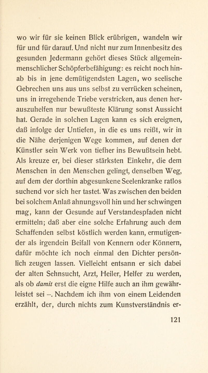 wo wir fur sie keinen Blick erubrigen, wandeln wir fur und fiirdarauf. Und nicht nur zum Innenbesitz des gesunden Jedermann gehort dieses Stuck allgemein- menschlicher Schopferbefahigung: es reicht nochhin- ab bis in jene demiitigendsten Lagen, wo seelische Gebrechen uns aus uns selbst zu verriicken scheinen, uns in irregehende Triebe verstricken, aus denen her- auszuhelfen nur bewuBteste Klarung sonst Aussicht hat. Gerade in solchen Lagen kann es sich ereignen, daB infolge der Untiefen, in die es uns reiBt, wir in die Nahe derjenigen Wege kommen, auf denen der Klinstler sein Werk von tiefher ins BewuBtsein hebt. Als kreuze er, bei dieser starksten Einkehr, die dem Menschen in den Menschen gelingt, denselben Weg, auf dem der dorthin abgesunkene Seelenkranke ratios suchend vor sich her tastet. Was zwischen den beiden bei solchem AnlaB ahnungsvoll hin und her schwingen mag, kann der Gesunde auf Verstandespfaden nicht ermitteln; daB aber eine solche Erfahrung auch dem Schaffenden selbst kostlich werden kann, ermutigen- der als irgendein Beifall von Kennern oder Konnern, dafur mochte ich noch einmal den Dichter persbn- lich zeugen lassen. Vielleicht entsann er sich dabei der alten Sehnsucht, Arzt, Heiler, Heifer zu werden, als ob damit erst die eigne Hilfe auch an ihm gewahr- leistet sei Nachdem ich ihm von einem Leidenden erzahlt, der, durch nichts zum Kunstverstandnis er-