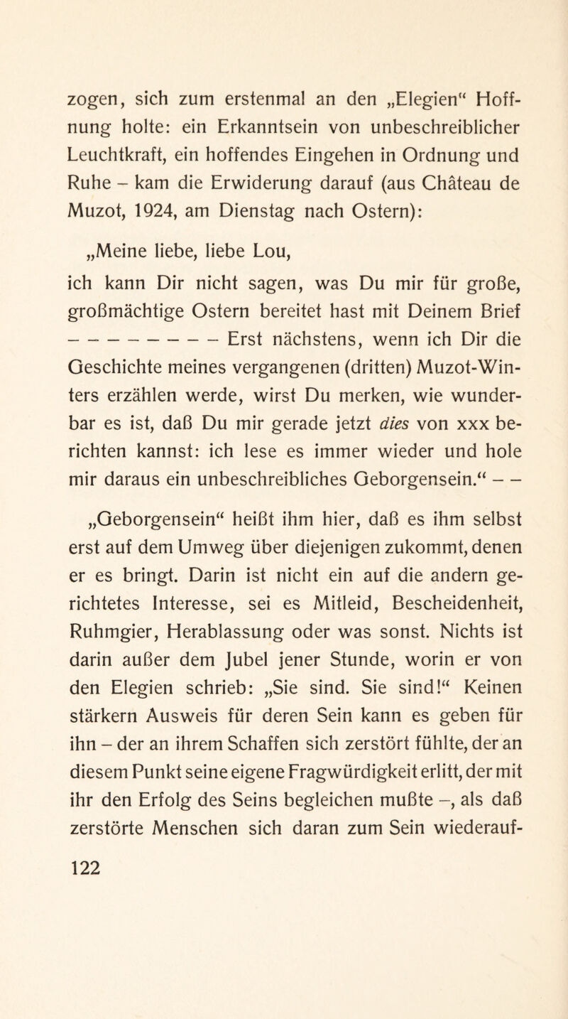 zogen, sich zum erstenmal an den „Elegien“ Hoff- nung holte: ein Erkanntsein von unbeschreiblicher Leuchtkraft, ein hoffendes Eingehen in Ordnung und Ruhe - kam die Erwiderung darauf (aus Chateau de Muzot, 1924, am Dienstag nach Ostern): „Meine liebe, liebe Lou, ich kann Dir nicht sagen, was Du mir fur groBe, groBmachtige Ostern bereitet hast mit Deinem Brief —--Erst nachstens, wenn ich Dir die Geschichte meines vergangenen (dritten) Muzot-Win- ters erzahlen werde, wirst Du merken, wie wunder- bar es ist, daB Du mir gerade jetzt dies von xxx be- richten kannst: ich lese es immer wieder und hole mir daraus ein unbeschreibliches Geborgensein.“ — „Geborgensein“ heiBt ihm hier, daB es ihm selbst erst auf dem Umweg liber diejenigen zukommt, denen er es bringt. Darin ist nicht ein auf die andern ge- richtetes Interesse, sei es Mitleid, Bescheidenheit, Ruhmgier, Herablassung oder was sonst. Nichts ist darin auBer dem Jubel jener Stunde, worin er von den Elegien schrieb: „Sie sind. Sie sind!“ Keinen starkern Ausweis fur deren Sein kann es geben fur ihn - der an ihrem Schaffen sich zerstort fiihlte, der an diesem Punkt seine eigene Fragwiirdigkeit erlitt, der mit ihr den Erfolg des Seins begleichen muBte als daB zerstorte Menschen sich daran zum Sein wiederauf-