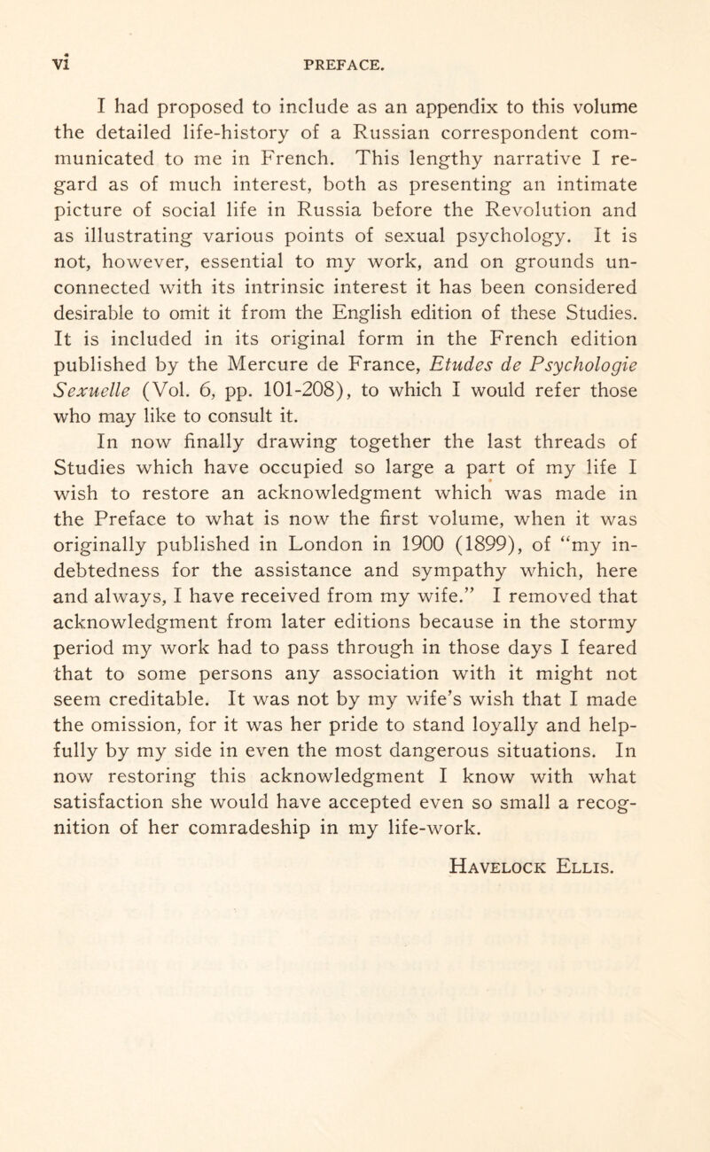 I had proposed to include as an appendix to this volume the detailed life-history of a Russian correspondent com¬ municated to me in French. This lengthy narrative I re¬ gard as of much interest, both as presenting an intimate picture of social life in Russia before the Revolution and as illustrating various points of sexual psychology. It is not, however, essential to my work, and on grounds un¬ connected with its intrinsic interest it has been considered desirable to omit it from the English edition of these Studies. It is included in its original form in the French edition published by the Mercure de France, Etudes de Psychologic Sexuelle (Vol. 6, pp. 101-208), to which I would refer those who may like to consult it. In now finally drawing together the last threads of Studies which have occupied so large a part of my life I wish to restore an acknowledgment which was made in the Preface to what is now the first volume, when it was originally published in London in 1900 (1899), of “my in¬ debtedness for the assistance and sympathy which, here and always, I have received from my wife.” I removed that acknowledgment from later editions because in the stormy period my work had to pass through in those days I feared that to some persons any association with it might not seem creditable. It was not by my wife’s wish that I made the omission, for it was her pride to stand loyally and help¬ fully by my side in even the most dangerous situations. In now restoring this acknowledgment I know with what satisfaction she would have accepted even so small a recog¬ nition of her comradeship in my life-work.