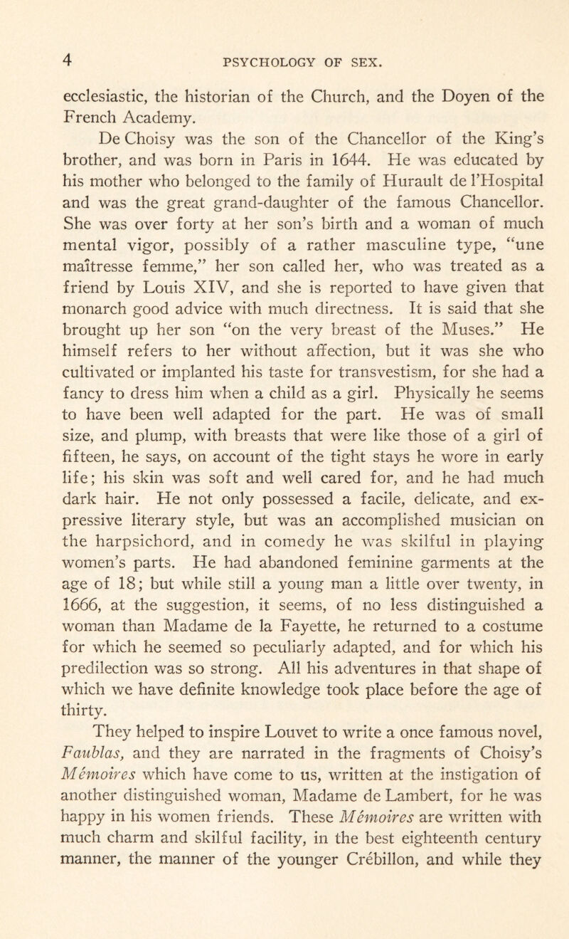 ecclesiastic, the historian of the Church, and the Doyen of the French Academy. De Choisy was the son of the Chancellor of the King’s brother, and was born in Paris in 1644. He was educated by his mother who belonged to the family of Hurault de 1’Hospital and was the great grand-daughter of the famous Chancellor. She was over forty at her son’s birth and a woman of much mental vigor, possibly of a rather masculine type, “une maitresse femme,” her son called her, who was treated as a friend by Louis XIV, and she is reported to have given that monarch good advice with much directness. It is said that she brought up her son “on the very breast of the Muses.” He himself refers to her without affection, but it was she who cultivated or implanted his taste for transvestism, for she had a fancy to dress him when a child as a girl. Physically he seems to have been well adapted for the part. He was of small size, and plump, with breasts that were like those of a girl of fifteen, he says, on account of the tight stays he wore in early life; his skin was soft and well cared for, and he had much dark hair. He not only possessed a facile, delicate, and ex¬ pressive literary style, but was an accomplished musician on the harpsichord, and in comedy he was skilful in playing women’s parts. He had abandoned feminine garments at the age of 18; but while still a young man a little over twenty, in 1666, at the suggestion, it seems, of no less distinguished a woman than Madame de la Fayette, he returned to a costume for which he seemed so peculiarly adapted, and for which his predilection was so strong. All his adventures in that shape of which we have definite knowledge took place before the age of thirty. They helped to inspire Louvet to write a once famous novel, Faublas, and they are narrated in the fragments of Choisy’s Memoires which have come to us, written at the instigation of another distinguished woman, Madame de Lambert, for he was happy in his women friends. These Memoir es are written with much charm and skilful facility, in the best eighteenth century manner, the manner of the younger Crebillon, and while they