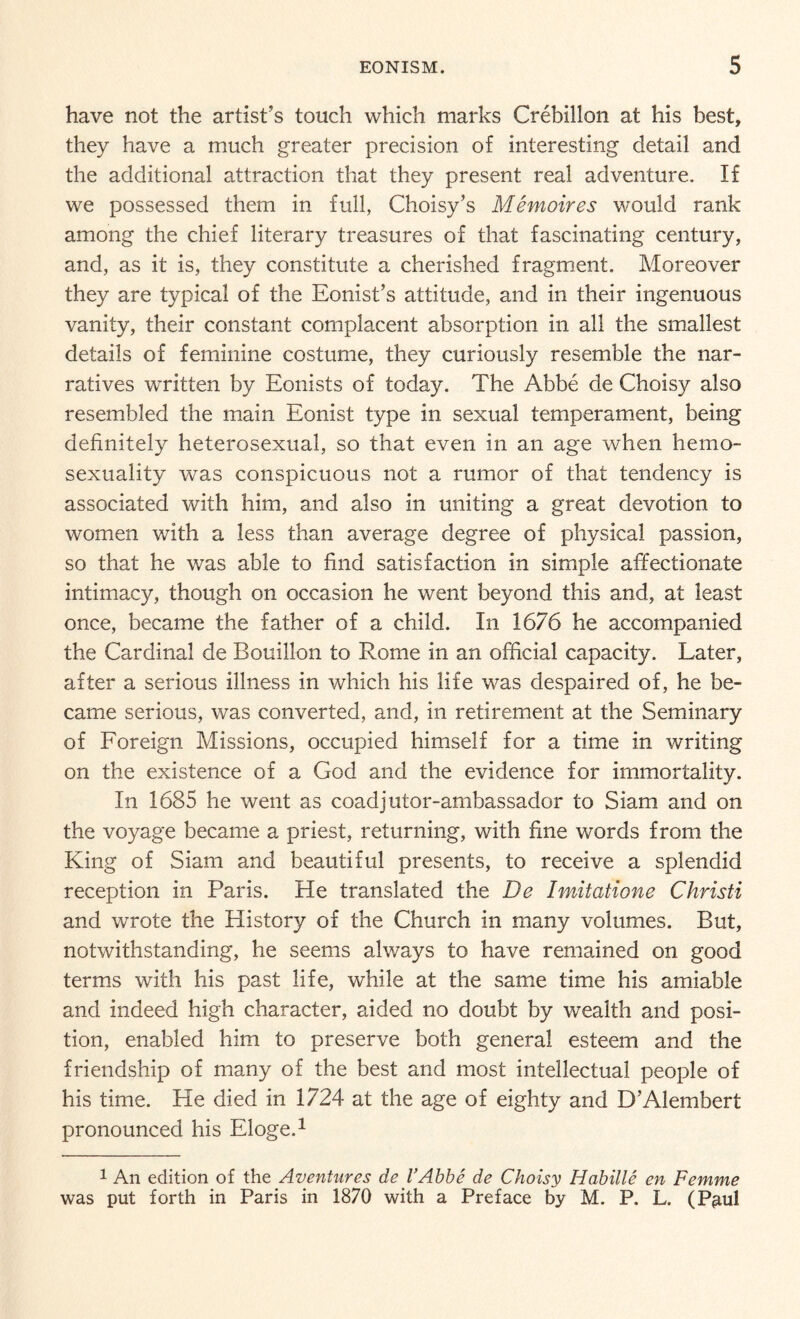 have not the artist’s touch which marks Crebillon at his best, they have a much greater precision of interesting detail and the additional attraction that they present real adventure. If we possessed them in full, Choisy’s Memoires would rank among the chief literary treasures of that fascinating century, and, as it is, they constitute a cherished fragment. Moreover they are typical of the Eonist’s attitude, and in their ingenuous vanity, their constant complacent absorption in all the smallest details of feminine costume, they curiously resemble the nar¬ ratives written by Eonists of today. The Abbe de Choisy also resembled the main Eonist type in sexual temperament, being definitely heterosexual, so that even in an age when he mo- sexuality was conspicuous not a rumor of that tendency is associated with him, and also in uniting a great devotion to women with a less than average degree of physical passion, so that he was able to find satisfaction in simple affectionate intimacy, though on occasion he went beyond this and, at least once, became the father of a child. In 1676 he accompanied the Cardinal de Bouillon to Rome in an official capacity. Later, after a serious illness in which his life was despaired of, he be¬ came serious, was converted, and, in retirement at the Seminary of Foreign Missions, occupied himself for a time in writing on the existence of a God and the evidence for immortality. In 1685 he went as coadjutor-ambassador to Siam and on the voyage became a priest, returning, with fine words from the King of Siam and beautiful presents, to receive a splendid reception in Paris. He translated the De Imitatione Christi and wrote the History of the Church in many volumes. But, notwithstanding, he seems always to have remained on good terms with his past life, while at the same time his amiable and indeed high character, aided no doubt by wealth and posi¬ tion, enabled him to preserve both general esteem and the friendship of many of the best and most intellectual people of his time. He died in 1724 at the age of eighty and D’Alembert pronounced his Eloge.1 1 An edition of the Aventures de l’Abbe de Choisy Habille en Femme was put forth in Paris in 1870 with a Preface by M. P. L. (Paul