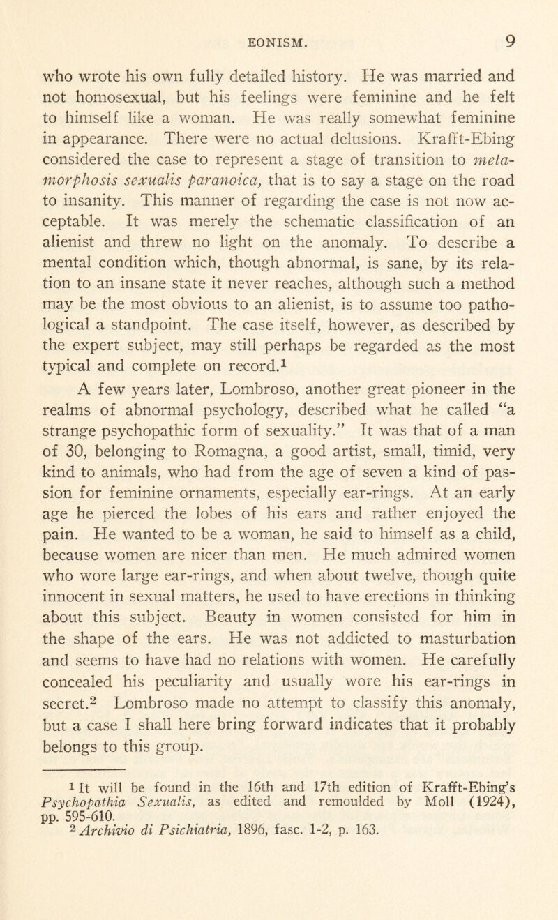 who wrote his own fully detailed history. He was married and not homosexual, but his feelings were feminine and he felt to himself like a woman. He was really somewhat feminine in appearance. There were no actual delusions. Krafft-Ebing considered the case to represent a stage of transition to meta¬ morphosis sexualis paranoica, that is to say a stage on the road to insanity. This manner of regarding the case is not now ac¬ ceptable. It was merely the schematic classification of an alienist and threw no light on the anomaly. To describe a mental condition which, though abnormal, is sane, by its rela¬ tion to an insane state it never reaches, although such a method may be the most obvious to an alienist, is to assume too patho¬ logical a standpoint. The case itself, however, as described by the expert subject, may still perhaps be regarded as the most typical and complete on record.1 A few years later, Lombroso, another great pioneer in the realms of abnormal psychology, described what he called “a strange psychopathic form of sexuality.” It was that of a man of 30, belonging to Romagna, a good artist, small, timid, very kind to animals, who had from the age of seven a kind of pas¬ sion for feminine ornaments, especially ear-rings. At an early age he pierced the lobes of his ears and rather enjoyed the pain. He wanted to be a woman, he said to himself as a child, because women are nicer than men. He much admired women who wore large ear-rings, and when about twelve, though quite innocent in sexual matters, he used to have erections in thinking about this subject. Beauty in women consisted for him in the shape of the ears. He was not addicted to masturbation and seems to have had no relations with women. He carefully concealed his peculiarity and usually wore his ear-rings in secret.2 Lombroso made no attempt to classify this anomaly, but a case I shall here bring forward indicates that it probably belongs to this group. 1 It will be found in the 16th and 17th edition of Krafft-Ebing’s Psychopathic^ Sexualis, as edited and remoulded by Moll (1924), pp. 595-610. 2 Archivio di Psichiatria, 1896, fasc. 1-2, p. 163.