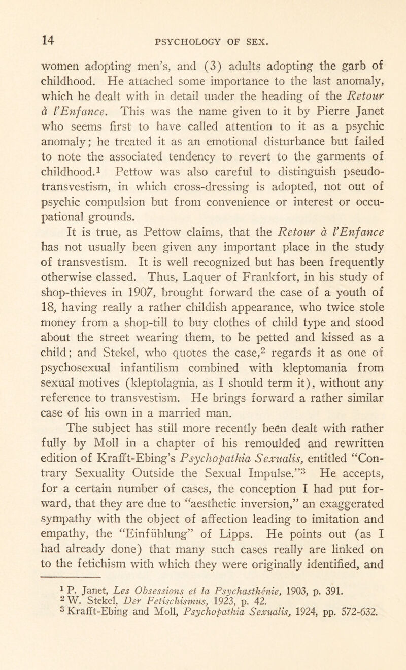 women adopting men’s, and (3) adults adopting the garb of childhood. He attached some importance to the last anomaly, which he dealt with in detail under the heading of the Retour a VEnfance. This was the name given to it by Pierre Janet who seems first to have called attention to it as a psychic anomaly; he treated it as an emotional disturbance but failed to note the associated tendency to revert to the garments of childhood.1 Pettow was also careful to distinguish pseudo¬ transvestism, in which cross-dressing is adopted, not out of psychic compulsion but from convenience or interest or occu¬ pational grounds. It is true, as Pettow claims, that the Ret our a VEnfance has not usually been given any important place in the study of transvestism. It is well recognized but has been frequently otherwise classed. Thus, Laquer of Frankfort, in his study of shop-thieves in 1907, brought forward the case of a youth of 18, having really a rather childish appearance, who twice stole money from a shop-till to buy clothes of child type and stood about the street wearing them, to be petted and kissed as a child; and Stekel, who quotes the case,2 regards it as one of psychosexual infantilism combined with kleptomania from sexual motives (kleptolagnia, as I should term it), without any reference to transvestism. He brings forward a rather similar case of his own in a married man. The subject has still more recently been dealt with rather fully by Moll in a chapter of his remoulded and rewritten edition of Krafft-Ebing’s Psychopathia Sexualis, entitled “Con¬ trary Sexuality Outside the Sexual Impulse.”3 He accepts, for a certain number of cases, the conception I had put for¬ ward, that they are due to “aesthetic inversion,” an exaggerated sympathy with the object of affection leading to imitation and empathy, the “Einfuhlung” of Lipps. He points out (as I had already done) that many such cases really are linked on to the fetichism with which they were originally identified, and 1 P. Janet, Les Obsessions et la Psychasthenie, 1903, p. 391. 2 W. Stekel, Der Fetischismus, 1923, p. 42. 3 KrafTt-Ebing and Moll, Psychopathia Sexualis, 1924, pp. 572-632.