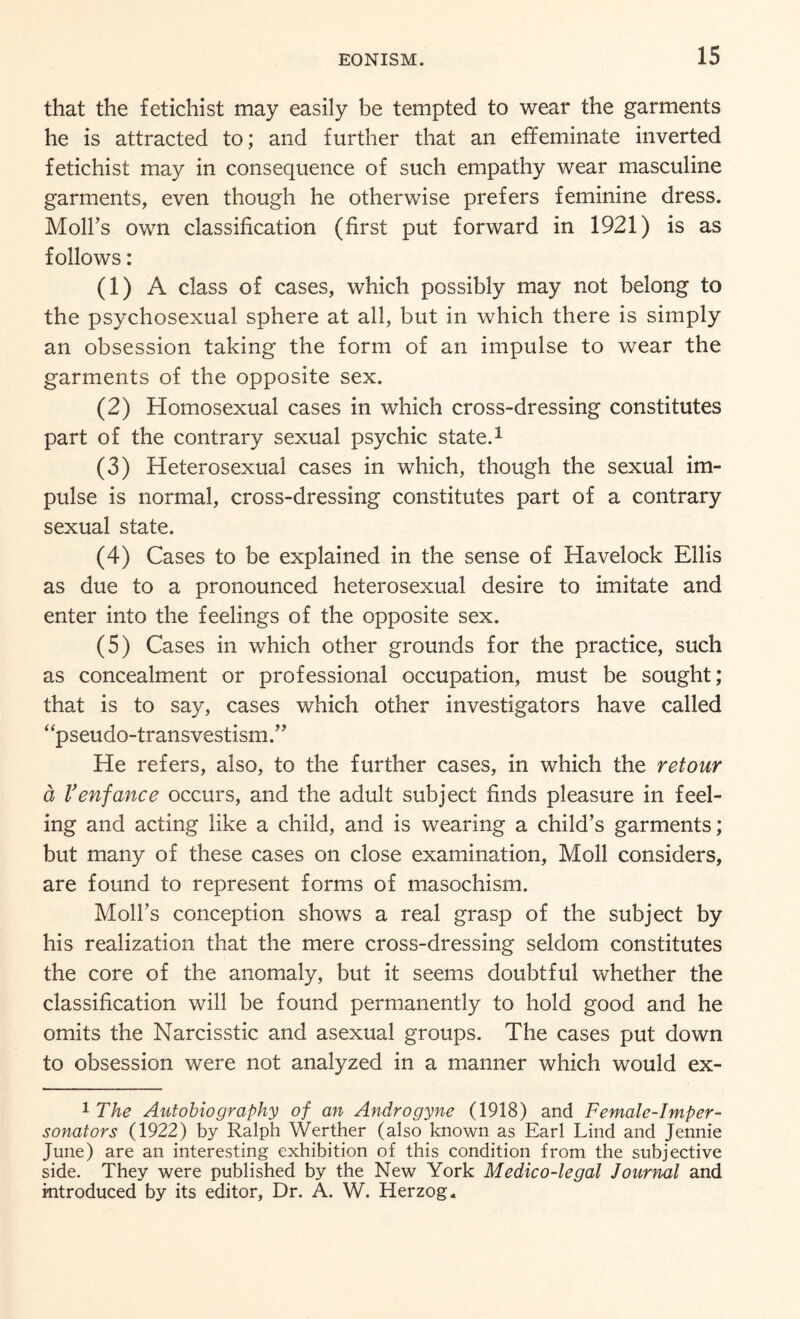 that the fetichist may easily be tempted to wear the garments he is attracted to; and further that an effeminate inverted fetichist may in consequence of such empathy wear masculine garments, even though he otherwise prefers feminine dress. Moll’s own classification (first put forward in 1921) is as follows: (1) A class of cases, which possibly may not belong to the psychosexual sphere at all, but in which there is simply an obsession taking the form of an impulse to wear the garments of the opposite sex. (2) Homosexual cases in which cross-dressing constitutes part of the contrary sexual psychic state.1 (3) Heterosexual cases in which, though the sexual im¬ pulse is normal, cross-dressing constitutes part of a contrary sexual state. (4) Cases to be explained in the sense of Havelock Ellis as due to a pronounced heterosexual desire to imitate and enter into the feelings of the opposite sex. (5) Cases in which other grounds for the practice, such as concealment or professional occupation, must be sought; that is to say, cases which other investigators have called “pseudo-transvestism.” He refers, also, to the further cases, in which the retour a Venfance occurs, and the adult subject finds pleasure in feel¬ ing and acting like a child, and is wearing a child’s garments; but many of these cases on close examination, Moll considers, are found to represent forms of masochism. Moll’s conception shows a real grasp of the subject by his realization that the mere cross-dressing seldom constitutes the core of the anomaly, but it seems doubtful whether the classification will be found permanently to hold good and he omits the Narcisstic and asexual groups. The cases put down to obsession were not analyzed in a manner which would ex- 1 The Autobiography of an Androgyne (1918) and Female-Imper¬ sonators (1922) by Ralph Werther (also known as Earl Lind and Jennie June) are an interesting exhibition of this condition from the subjective side. They were published by the New York Medico-legal Journal and introduced by its editor, Dr. A. W. Herzog.