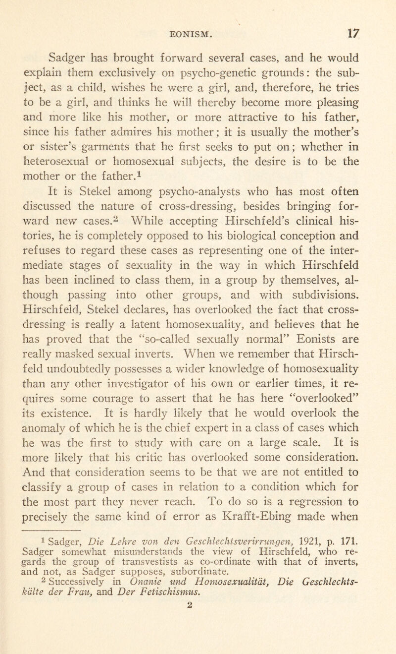 Sadger has brought forward several cases, and he would explain them exclusively on psycho-genetic grounds: the sub¬ ject, as a child, wishes he were a girl, and, therefore, he tries to be a girl, and thinks he will thereby become more pleasing and more like his mother, or more attractive to his father, since his father admires his mother; it is usually the mother’s or sister’s garments that he first seeks to put on; whether in heterosexual or homosexual subjects, the desire is to be the mother or the father.1 It is Stekel among psycho-analysts who has most often discussed the nature of cross-dressing, besides bringing for¬ ward new cases.2 While accepting Hirschfeld’s clinical his¬ tories, he is completely opposed to his biological conception and refuses to regard these cases as representing one of the inter¬ mediate stages of sexuality in the way in which Hirschfeld has been inclined to class them, in a group by themselves, al¬ though passing into other groups, and with subdivisions. Hirschfeld, Stekel declares, has overlooked the fact that cross¬ dressing is really a latent homosexuality, and believes that he has proved that the “so-called sexually normal” Eonists are really masked sexual inverts. When we remember that Hirsch¬ feld undoubtedly possesses a wider knowledge of homosexuality than any other investigator of his own or earlier times, it re¬ quires some courage to assert that he has here “overlooked” its existence. It is hardly likely that he would overlook the anomaly of which he is the chief expert in a class of cases which he was the first to study with care on a large scale. It is more likely that his critic has overlooked some consideration. And that consideration seems to be that we are not entitled to classify a group of cases in relation to a condition which for the most part they never reach. To do so is a regression to precisely the same kind of error as Krafft-Ebing made when 1 Sadger, Die Lehre von den Geschlechtsverirrungen, 1921, p. 171. Sadger somewhat misunderstands the view of Hirschfeld, who re¬ gards the group of transvestists as co-ordinate with that of inverts, and not, as Sadger supposes, subordinate. 2 Successively in Onanie und Homosexualitdt, Die Geschlechts- kalte der Frau, and Der Feiischismus. 2