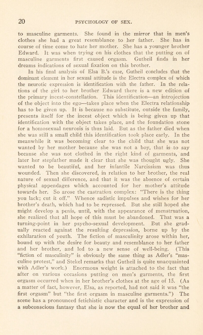 to masculine garments. She found in the mirror that in men’s clothes she had a great resemblance to her father. She has in course of time come to hate her mother. She has a younger brother Edward. It was when trying on his clothes that the putting on of masculine garments first caused orgasm. Gutheil finds in her dreams indications of sexual fixation on this brother. In his final analysis of Elsa B.’s case, Gutheil concludes that the dominant element in her sexual attitude is the Electra complex of which the neurotic expression is identification with the father. In the rela¬ tions of the girl to her brother Edward there is a new edition of the primary incest-constellation. This identification—an introjection of the object into the ego—takes place when the Electra relationship has to be given up. It is because no substitute, outside the family, presents itself for the incest object which is being given up that identification with the object takes place, and the foundation stone for a homosexual neurosis is thus laid. But as the father died when she was still a small child this identification took place early. In the meanwhile it was becoming clear to the child that she was not wanted by her mother because she was not a boy, that is to say because she was not clothed in the right kind of garments, and later her stepfather made it clear that she was thought ugly. She wanted to be beautiful, and her infantile Narcissism was thus wounded. Then she discovered, in relation to her brother, the real nature of sexual difference, and that it was the absence of certain physical appendages which accounted for her mother’s attitude towards her. So arose the castration complex: “There is the thing you lack; cut it off.” Whence sadistic impulses and wishes for her brother’s death, which had to be repressed. But she still hoped she might develop a penis, until, with the appearance of menstruation, she realized that all hope of this must be abandoned. That was a turning-point in her psycho-sexual development. But she grad¬ ually reacted against the resulting depression, borne up by the exhilaration of youth. The fiction of masculinity arose within her, bound up with the desire for beauty and resemblance to her father and her brother, and led to a new sense of well-being. (This “fiction of masculinity” is obviously the same thing as Adler’s “mas¬ culine protest,” and Stekel remarks that Gutheil is quite unacquainted with Adler’s work.) Enormous weight is attached to the fact that after on various occasions putting on men’s garments, the first orgasm occurred when in her brother’s clothes at the age of 15. (As a matter of fact, however, Elsa, as reported, had not said it was “the first orgasm” but “the first orgasm in masculine garments.”) The scene has a pronounced fetichistic character and is the expression of a subconscious fantasy that she is now the equal of her brother and