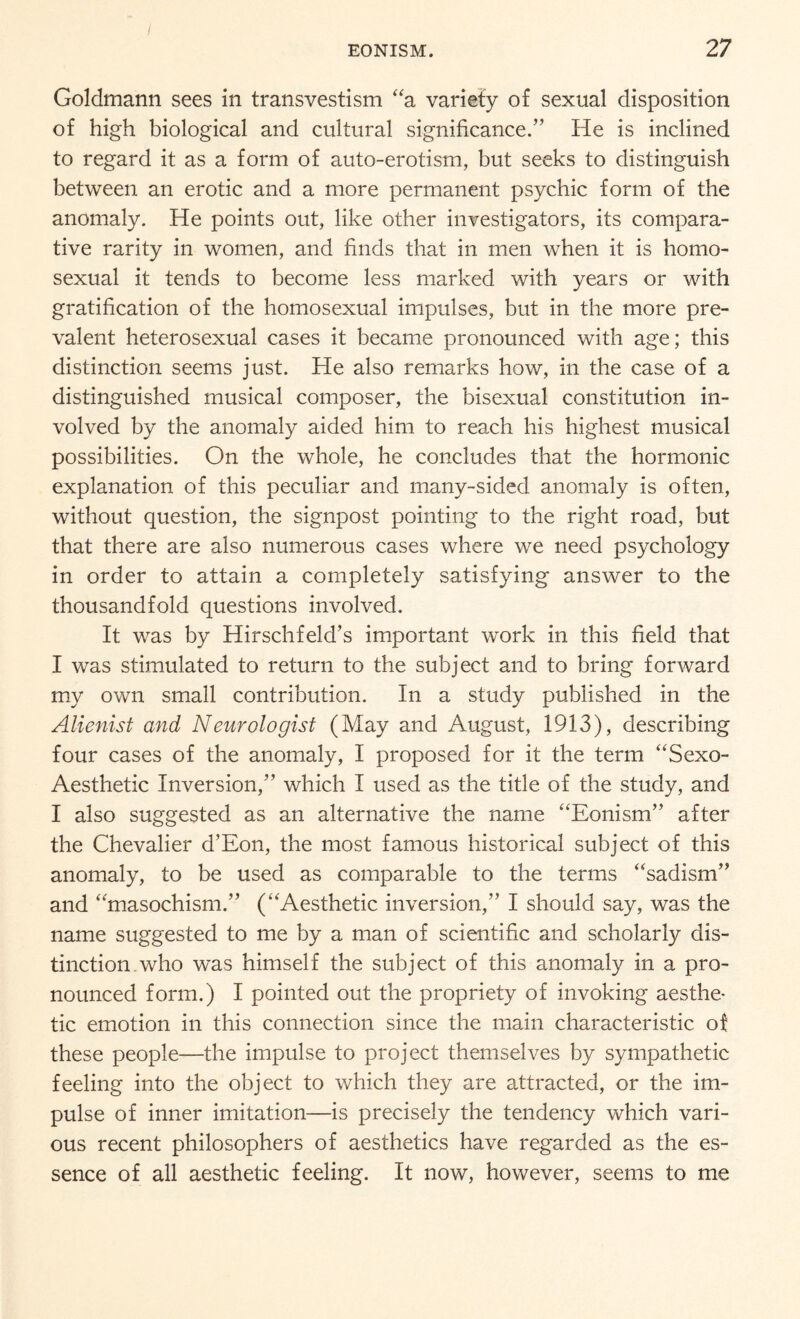 Goldmann sees in transvestism “a variety of sexual disposition of high biological and cultural significance.” He is inclined to regard it as a form of auto-erotism, but seeks to distinguish between an erotic and a more permanent psychic form of the anomaly. He points out, like other investigators, its compara¬ tive rarity in women, and finds that in men when it is homo¬ sexual it tends to become less marked with years or with gratification of the homosexual impulses, but in the more pre¬ valent heterosexual cases it became pronounced with age; this distinction seems just. He also remarks how, in the case of a distinguished musical composer, the bisexual constitution in¬ volved by the anomaly aided him to reach his highest musical possibilities. On the whole, he concludes that the hormonic explanation of this peculiar and many-sided anomaly is often, without question, the signpost pointing to the right road, but that there are also numerous cases where we need psychology in order to attain a completely satisfying answer to the thousandfold questions involved. It was by Hirschfeld’s important work in this field that I was stimulated to return to the subject and to bring forward my own small contribution. In a study published in the Alienist and Neurologist (May and August, 1913), describing four cases of the anomaly, I proposed for it the term “Sexo- Aesthetic Inversion,” which I used as the title of the study, and I also suggested as an alternative the name “Eonism” after the Chevalier d’Eon, the most famous historical subject of this anomaly, to be used as comparable to the terms “sadism” and “masochism.” (“Aesthetic inversion,” I should say, was the name suggested to me by a man of scientific and scholarly dis¬ tinction, who was himself the subject of this anomaly in a pro¬ nounced form.) I pointed out the propriety of invoking aesthe¬ tic emotion in this connection since the main characteristic of these people—the impulse to project themselves by sympathetic feeling into the object to which they are attracted, or the im¬ pulse of inner imitation—is precisely the tendency which vari¬ ous recent philosophers of aesthetics have regarded as the es¬ sence of all aesthetic feeling. It now, however, seems to me