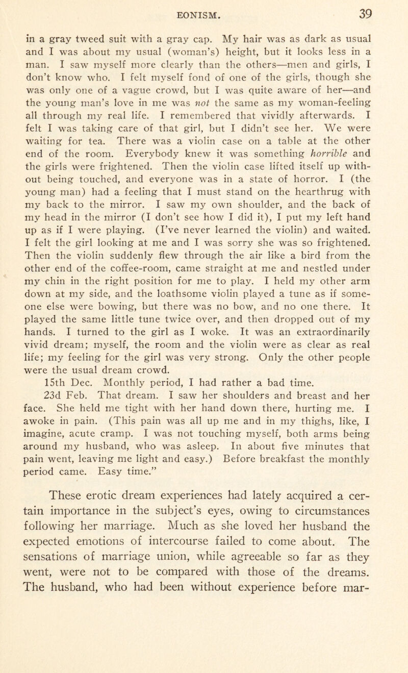 in a gray tweed suit with a gray cap. My hair was as dark as usual and I was about my usual (woman’s) height, but it looks less in a man. I saw myself more clearly than the others—men and girls, I don’t know who. I felt myself fond of one of the girls, though she was only one of a vague crowd, but I was quite aware of her—and the young man’s love in me was not the same as my woman-feeling all through my real life. I remembered that vividly afterwards. I felt I was taking care of that girl, but I didn’t see her. We were waiting for tea. There was a violin case on a table at the other end of the room. Everybody knew it was something horrible and the girls were frightened. Then the violin case lifted itself up with¬ out being touched, and everyone was in a state of horror. I (the young man) had a feeling that I must stand on the hearthrug with my back to the mirror. I saw my own shoulder, and the back of my head in the mirror (I don’t see how I did it), I put my left hand up as if I were playing. (I’ve never learned the violin) and waited. I felt the girl looking at me and I was sorry she was so frightened. Then the violin suddenly flew through the air like a bird from the other end of the coffee-room, came straight at me and nestled under my chin in the right position for me to play. I held my other arm down at my side, and the loathsome violin played a tune as if some¬ one else were bowing, but there was no bow, and no one there. It played the same little tune twice over, and then dropped out of my hands. I turned to the girl as I woke. It was an extraordinarily vivid dream; myself, the room and the violin were as clear as real life; my feeling for the girl was very strong. Only the other people were the usual dream crowd. 15th Dec. Monthly period, I had rather a bad time. 23d Feb. That dream. I saw her shoulders and breast and her face. She held me tight with her hand down there, hurting me. I awoke in pain. (This pain was all up me and in my thighs, like, I imagine, acute cramp. I was not touching myself, both arms being around my husband, who was asleep. In about five minutes that pain went, leaving me light and easy.) Before breakfast the monthly period came. Easy time.” These erotic dream experiences had lately acquired a cer¬ tain importance in the subject’s eyes, owing to circumstances following her marriage. Much as she loved her husband the expected emotions of intercourse failed to come about. The sensations of marriage union, while agreeable so far as they went, were not to be compared with those of the dreams. The husband, who had been without experience before mar-