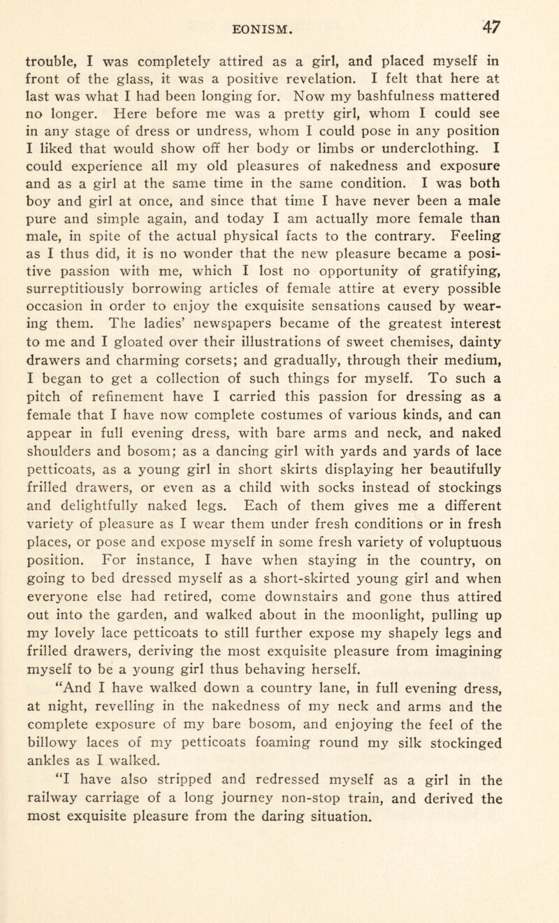 trouble, I was completely attired as a girl, and placed myself in front of the glass, it was a positive revelation. I felt that here at last was what I had been longing for. Now my bashfulness mattered no longer. Here before me was a pretty girl, whom I could see in any stage of dress or undress, whom I could pose in any position I liked that would show off her body or limbs or underclothing. I could experience all my old pleasures of nakedness and exposure and as a girl at the same time in the same condition. I was both boy and girl at once, and since that time I have never been a male pure and simple again, and today I am actually more female than male, in spite of the actual physical facts to the contrary. Feeling as I thus did, it is no wonder that the new pleasure became a posi¬ tive passion with me, which I lost no opportunity of gratifying, surreptitiously borrowing articles of female attire at every possible occasion in order to enjoy the exquisite sensations caused by wear¬ ing them. The ladies’ newspapers became of the greatest interest to me and I gloated over their illustrations of sweet chemises, dainty drawers and charming corsets; and gradually, through their medium, I began to get a collection of such things for myself. To such a pitch of refinement have I carried this passion for dressing as a female that I have now complete costumes of various kinds, and can appear in full evening dress, with bare arms and neck, and naked shoulders and bosom; as a dancing girl with yards and yards of lace petticoats, as a young girl in short skirts displaying her beautifully frilled drawers, or even as a child with socks instead of stockings and delightfully naked legs. Each of them gives me a different variety of pleasure as I wear them under fresh conditions or in fresh places, or pose and expose myself in some fresh variety of voluptuous position. For instance, I have when staying in the country, on going to bed dressed myself as a short-skirted young girl and when everyone else had retired, come downstairs and gone thus attired out into the garden, and walked about in the moonlight, pulling up my lovely lace petticoats to still further expose my shapely legs and frilled drawers, deriving the most exquisite pleasure from imagining myself to be a young girl thus behaving herself. “And I have walked down a country lane, in full evening dress, at night, revelling in the nakedness of my neck and arms and the complete exposure of my bare bosom, and enjoying the feel of the billowy laces of my petticoats foaming round my silk stockinged ankles as I walked. “I have also stripped and redressed myself as a girl in the railway carriage of a long journey non-stop train, and derived the most exquisite pleasure from the daring situation.