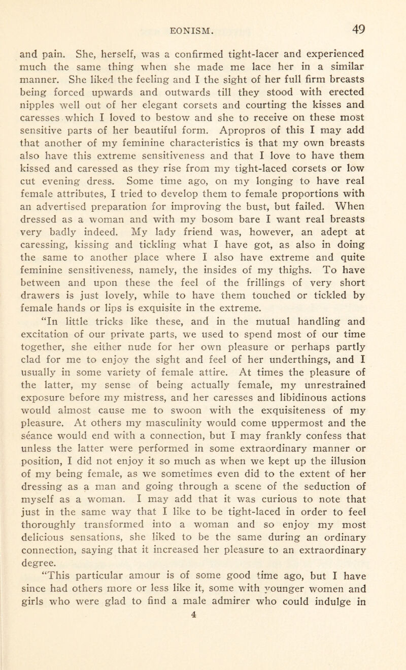and pain. She, herself, was a confirmed tight-lacer and experienced much the same thing when she made me lace her in a similar manner. She liked the feeling and I the sight of her full firm breasts being forced upwards and outwards till they stood with erected nipples well out of her elegant corsets and courting the kisses and caresses which I loved to bestow and she to receive on these most sensitive parts of her beautiful form. Apropros of this I may add that another of my feminine characteristics is that my own breasts also have this extreme sensitiveness and that I love to have them kissed and caressed as they rise from my tight-laced corsets or low cut evening dress. Some time ago, on my longing to have real female attributes, I tried to develop them to female proportions with an advertised preparation for improving the bust, but failed. When dressed as a woman and with my bosom bare I want real breasts very badly indeed. My lady friend was, however, an adept at caressing, kissing and tickling what I have got, as also in doing the same to another place where I also have extreme and quite feminine sensitiveness, namely, the insides of my thighs. To have between and upon these the feel of the frillings of very short drawers is just lovely, while to have them touched or tickled by female hands or lips is exquisite in the extreme. “In little tricks like these, and in the mutual handling and excitation of our private parts, we used to spend most of our time together, she either nude for her own pleasure or perhaps partly clad for me to enjoy the sight and feel of her underthings, and I usually in some variety of female attire. At times the pleasure of the latter, my sense of being actually female, my unrestrained exposure before my mistress, and her caresses and libidinous actions would almost cause me to swoon with the exquisiteness of my pleasure. At others my masculinity would come uppermost and the seance would end with a connection, but I may frankly confess that unless the latter were performed in some extraordinary manner or position, I did not enjoy it so much as when we kept up the illusion of my being female, as we sometimes even did to the extent of her dressing as a man and going through a scene of the seduction of myself as a woman. I may add that it was curious to note that just in the same way that I like to be tight-laced in order to feel thoroughly transformed into a woman and so enjoy my most delicious sensations, she liked to be the same during an ordinary connection, saying that it increased her pleasure to an extraordinary degree. “This particular amour is of some good time ago, but I have since had others more or less like it, some with younger women and girls who were glad to find a male admirer who could indulge in 4