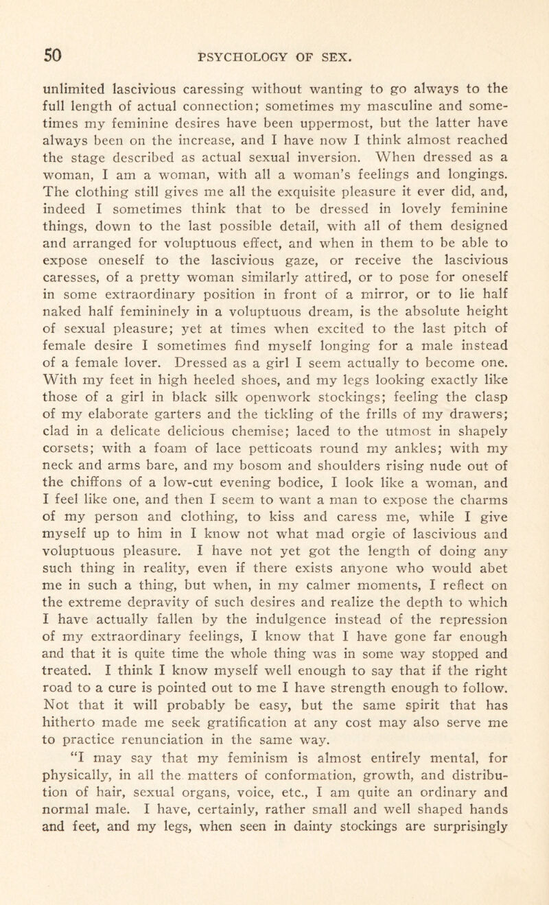 unlimited lascivious caressing without wanting to go always to the full length of actual connection; sometimes my masculine and some¬ times my feminine desires have been uppermost, but the latter have always been on the increase, and I have now I think almost reached the stage described as actual sexual inversion. When dressed as a woman, I am a woman, with all a woman’s feelings and longings. The clothing still gives me all the exquisite pleasure it ever did, and, indeed I sometimes think that to be dressed in lovely feminine things, down to the last possible detail, with all of them designed and arranged for voluptuous effect, and when in them to be able to expose oneself to the lascivious gaze, or receive the lascivious caresses, of a pretty woman similarly attired, or to pose for oneself in some extraordinary position in front of a mirror, or to lie half naked half femininely in a voluptuous dream, is the absolute height of sexual pleasure; yet at times when excited to the last pitch of female desire I sometimes find myself longing for a male instead of a female lover. Dressed as a girl I seem actually to become one. With my feet in high heeled shoes, and my legs looking exactly like those of a girl in black silk openwork stockings; feeling the clasp of my elaborate garters and the tickling of the frills of my drawers; clad in a delicate delicious chemise; laced to the utmost in shapely corsets; with a foam of lace petticoats round my ankles; with my neck and arms bare, and my bosom and shoulders rising nude out of the chiffons of a low-cut evening bodice, I look like a woman, and I feel like one, and then I seem to want a man to expose the charms of my person and clothing, to kiss and caress me, while I give myself up to him in I know not what mad orgie of lascivious and voluptuous pleasure. I have not yet got the length of doing any such thing in reality, even if there exists anyone who would abet me in such a thing, but when, in my calmer moments, I reflect on the extreme depravity of such desires and realize the depth to which I have actually fallen by the indulgence instead of the repression of my extraordinary feelings, I know that I have gone far enough and that it is quite time the whole thing was in some way stopped and treated. I think I know myself well enough to say that if the right road to a cure is pointed out to me I have strength enough to follow. Not that it will probably be easy, but the same spirit that has hitherto made me seek gratification at any cost may also serve me to practice renunciation in the same way. “I may say that my feminism is almost entirely mental, for physically, in all the matters of conformation, growth, and distribu¬ tion of hair, sexual organs, voice, etc., I am quite an ordinary and normal male. I have, certainly, rather small and well shaped hands and feet, and my legs, when seen in dainty stockings are surprisingly