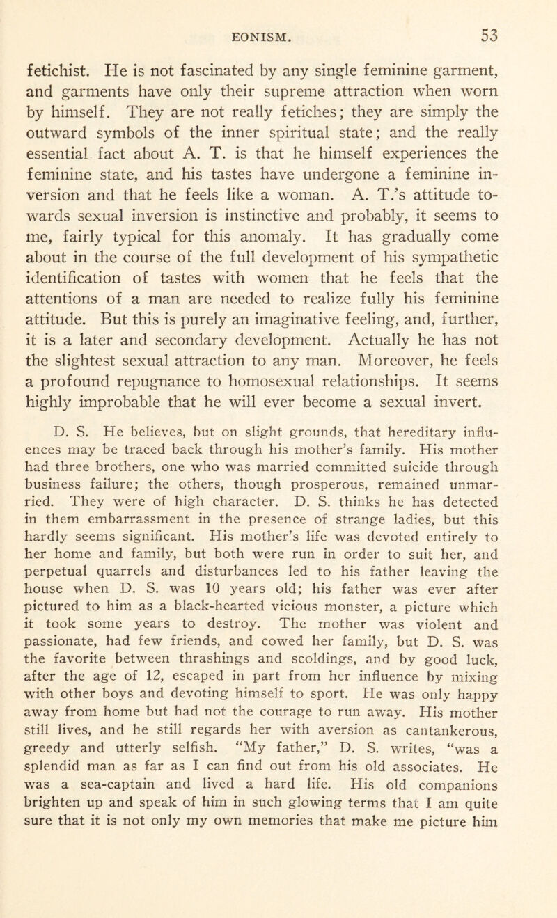 fetichist. He is not fascinated by any single feminine garment, and garments have only their supreme attraction when worn by himself. They are not really fetiches; they are simply the outward symbols of the inner spiritual state; and the really essential fact about A. T. is that he himself experiences the feminine state, and his tastes have undergone a feminine in¬ version and that he feels like a woman. A. T.’s attitude to¬ wards sexual inversion is instinctive and probably, it seems to me, fairly typical for this anomaly. It has gradually come about in the course of the full development of his sympathetic identification of tastes with women that he feels that the attentions of a man are needed to realize fully his feminine attitude. But this is purely an imaginative feeling, and, further, it is a later and secondary development. Actually he has not the slightest sexual attraction to any man. Moreover, he feels a profound repugnance to homosexual relationships. It seems highly improbable that he will ever become a sexual invert. D. S. He believes, but on slight grounds, that hereditary influ¬ ences may be traced back through his mother’s family. His mother had three brothers, one who was married committed suicide through business failure; the others, though prosperous, remained unmar¬ ried. They were of high character. D. S. thinks he has detected in them embarrassment in the presence of strange ladies, but this hardly seems significant. His mother’s life was devoted entirely to her home and family, but both were run in order to suit her, and perpetual quarrels and disturbances led to his father leaving the house when D. S. was 10 years old; his father was ever after pictured to him as a black-hearted vicious monster, a picture which it took some years to destroy. The mother was violent and passionate, had few friends, and cowed her family, but D. S. was the favorite between thrashings and scoldings, and by good luck, after the age of 12, escaped in part from her influence by mixing with other boys and devoting himself to sport. He was only happy away from home but had not the courage to run away. His mother still lives, and he still regards her with aversion as cantankerous, greedy and utterly selfish. “My father,” D. S. writes, “was a splendid man as far as I can find out from his old associates. He was a sea-captain and lived a hard life. His old companions brighten up and speak of him in such glowing terms that I am quite sure that it is not only my own memories that make me picture him