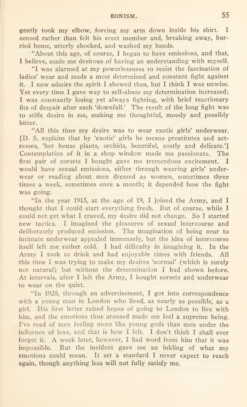 gently took my elbow, forcing my arm down inside his shirt. I sensed rather than felt his erect member and, breaking away, hur¬ ried home, utterly shocked, and washed my hands. “About this age, of course, I began to have emissions, and that, I believe, made me desirous of having an understanding with myself. “I was alarmed at my powerlessness to resist the fascination of ladies’ wear and made a most determined and constant fight against it. I now admire the spirit I showed then, but I think I was unwise. Yet every time I gave way to self-abuse my determination increased; I was constantly losing yet always fighting, with brief reactionary fits of despair after each ‘downfall.’ The result of the long fight was to stifle desire in me, making me thoughtful, moody and possibly bitter. “All this time my desire was to wear exotic girls’ underwear. [D. S. explains that by ‘exotic’ girls he means prostitutes and act¬ resses, ‘hot house plants, orchids, beautiful, costly and delicate.’] Contemplation of it in a shop window made me passionate. The first pair of corsets I bought gave me tremendous excitement. I would have sexual emissions, either through wearing girls’ under¬ wear or reading about men dressed as women, sometimes three times a week, sometimes once a month; it depended how the fight was going. “In the year 1915, at the age of 19, I joined the Army, and I thought that I could start everything fresh. But of course, while I could not get what I craved, my desire did not change. So I started new tactics. I imagined the pleasures of sexual intercourse and deliberately produced emission. The imagination of being near to intimate underwear appealed immensely, but the idea of intercourse itself left me rather cold. I had difficulty in imagining it. In the Army I took to drink and had enjoyable times with friends. All this time I was trying to make my desires ‘normal’ (which is surely not natural) but without the determination I had shown before. At intervals, after I left the Army, I bought corsets and underwear to wear on the quiet. “In 1920, through an advertisement, I got into correspondence with a young man in London who lived, as nearly as possible, as a girl. His first letter raised hopes of going to London to live with him, and the emotions thus aroused made me feel a supreme being. I’ve read of men feeling more like young gods than men under the influence of love, and that is how I felt. I don’t think I shall ever forget it. A week later, however, I had word from him that it was impossible. But the incident gave me an inkling of what my emotions could mean. It set a standard I never expect to reach again, though anything less will not fully satisfy me.