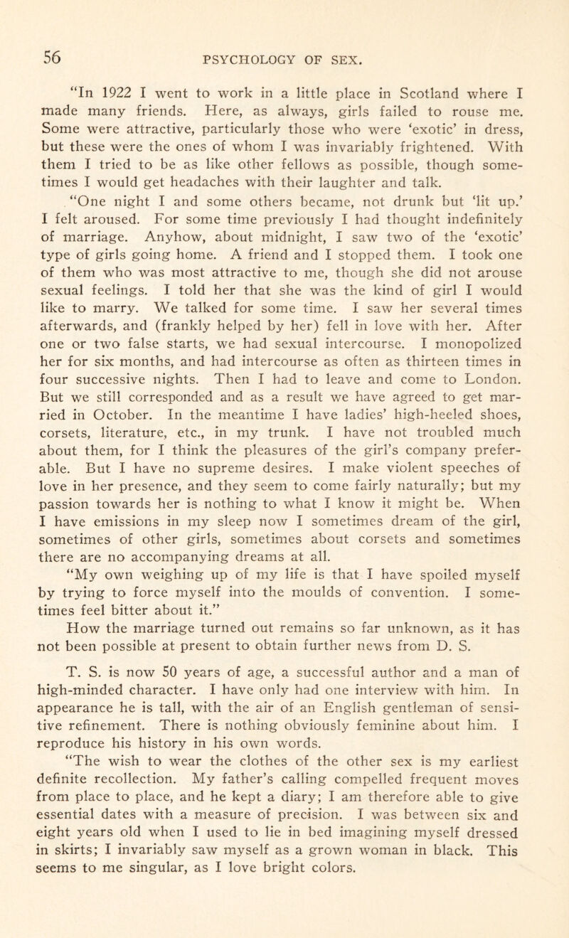 “In 1922 I went to work in a little place in Scotland where I made many friends. Here, as always, girls failed to rouse me. Some were attractive, particularly those who were ‘exotic’ in dress, but these were the ones of whom I was invariably frightened. With them I tried to be as like other fellows as possible, though some¬ times I would get headaches with their laughter and talk. “One night I and some others became, not drunk but ‘lit up.’ I felt aroused. For some time previously I had thought indefinitely of marriage. Anyhow, about midnight, I saw two of the ‘exotic’ type of girls going home. A friend and I stopped them. I took one of them who was most attractive to me, though she did not arouse sexual feelings. I told her that she was the kind of girl I would like to marry. We talked for some time. I saw her several times afterwards, and (frankly helped by her) fell in love with her. After one or two false starts, we had sexual intercourse. I monopolized her for six months, and had intercourse as often as thirteen times in four successive nights. Then I had to leave and come to London. But we still corresponded and as a result we have agreed to get mar¬ ried in October. In the meantime I have ladies’ high-heeled shoes, corsets, literature, etc., in my trunk. I have not troubled much about them, for I think the pleasures of the girl’s company prefer¬ able. But I have no supreme desires. I make violent speeches of love in her presence, and they seem to come fairly naturally; but my passion towards her is nothing to what I know it might be. When I have emissions in my sleep now I sometimes dream of the girl, sometimes of other girls, sometimes about corsets and sometimes there are no accompanying dreams at all. “My own weighing up of my life is that I have spoiled myself by trying to force myself into the moulds of convention. I some¬ times feel bitter about it.” How the marriage turned out remains so far unknown, as it has not been possible at present to obtain further news from D. S. T. S. is now 50 years of age, a successful author and a man of high-minded character. I have only had one interview with him. In appearance he is tall, with the air of an English gentleman of sensi¬ tive refinement. There is nothing obviously feminine about him. I reproduce his history in his own words. “The wish to wear the clothes of the other sex is my earliest definite recollection. My father’s calling compelled frequent moves from place to place, and he kept a diary; I am therefore able to give essential dates with a measure of precision. I was between six and eight years old when I used to lie in bed imagining myself dressed in skirts; I invariably saw myself as a grown woman in black. This seems to me singular, as I love bright colors.