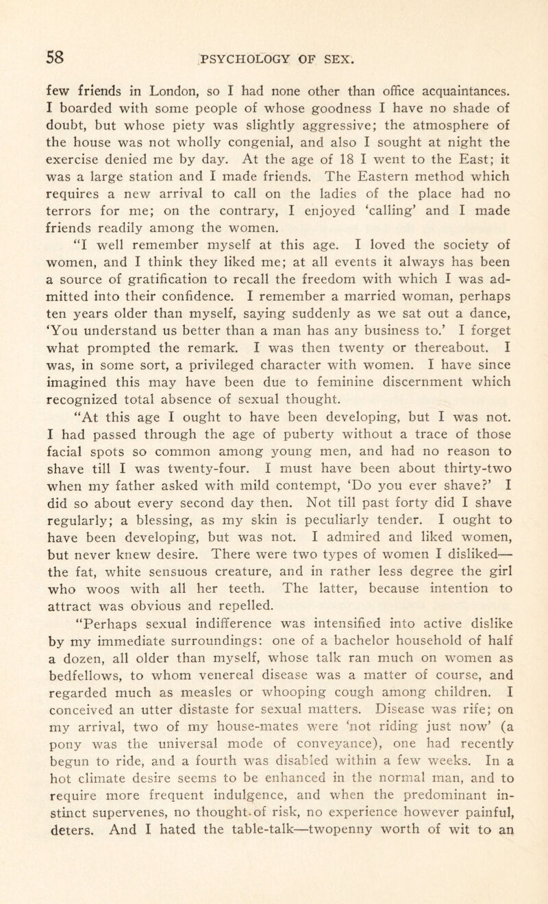 few friends in London, so I had none other than office acquaintances. I boarded with some people of whose goodness I have no shade of doubt, but whose piety was slightly aggressive; the atmosphere of the house was not wholly congenial, and also I sought at night the exercise denied me by day. At the age of 18 I went to the East; it was a large station and I made friends. The Eastern method which requires a new arrival to call on the ladies of the place had no terrors for me; on the contrary, I enjoyed ‘calling’ and I made friends readily among the women. “I well remember myself at this age. I loved the society of women, and I think they liked me; at all events it always has been a source of gratification to recall the freedom with which I was ad¬ mitted into their confidence. I remember a married woman, perhaps ten years older than myself, saying suddenly as we sat out a dance, ‘You understand us better than a man has any business to.’ I forget what prompted the remark. I was then twenty or thereabout. I was, in some sort, a privileged character with women. I have since imagined this may have been due to feminine discernment which recognized total absence of sexual thought. “At this age I ought to have been developing, but I was not. I had passed through the age of puberty without a trace of those facial spots so common among young men, and had no reason to shave till I was twenty-four. I must have been about thirty-two when my father asked with mild contempt, ‘Do you ever shave?’ I did so about every second day then. Not till past forty did I shave regularly; a blessing, as my skin is peculiarly tender. I ought to have been developing, but was not. I admired and liked women, but never knew desire. There were two types of women I disliked— the fat, white sensuous creature, and in rather less degree the girl who woos with all her teeth. The latter, because intention to attract was obvious and repelled. “Perhaps sexual indifference was intensified into active dislike by my immediate surroundings: one of a bachelor household of half a dozen, all older than myself, whose talk ran much on women as bedfellows, to whom venereal disease was a matter of course, and regarded much as measles or whooping cough among children. I conceived an utter distaste for sexual matters. Disease was rife; on my arrival, two of my house-mates were ‘not riding just now’ (a pony was the universal mode of conve}^ance), one had recently begun to ride, and a fourth was disabled within a few weeks. In a hot climate desire seems to be enhanced in the normal man, and to require more frequent indulgence, and when the predominant in¬ stinct supervenes, no thought-of risk, no experience however painful, deters. And I hated the table-talk—twopenny worth of wit to an