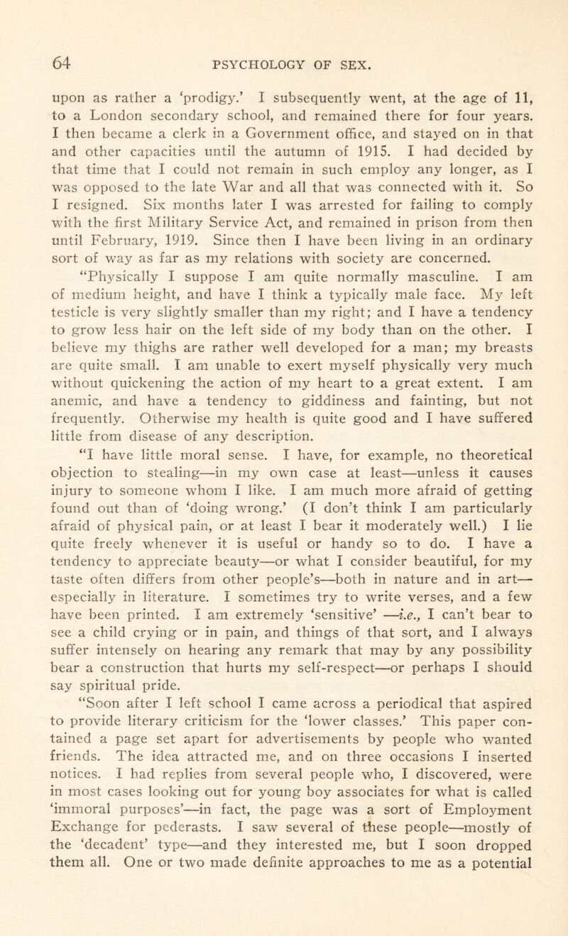 upon as rather a ‘prodigy.’ I subsequently went, at the age of 11, to a London secondary school, and remained there for four years. I then became a clerk in a Government office, and stayed on in that and other capacities until the autumn of 1915. I had decided by that time that I could not remain in such employ any longer, as I was opposed to the late War and all that was connected with it. So I resigned. Six months later I was arrested for failing to comply with the first Military Service Act, and remained in prison from then until February, 1919. Since then I have been living in an ordinary sort of way as far as my relations with society are concerned. “Physically I suppose I am quite normally masculine. I am of medium height, and have I think a typically male face. My left testicle is very slightly smaller than my right; and I have a tendency to grow less hair on the left side of my body than on the other. I believe my thighs are rather well developed for a man; my breasts are quite small. I am unable to exert myself physically very much without quickening the action of my heart to a great extent. I am anemic, and have a tendency to giddiness and fainting, but not frequently. Otherwise my health is quite good and I have suffered little from disease of any description. “I have little moral sense. I have, for example, no theoretical objection to stealing—in my own case at least—unless it causes injury to someone whom I like. I am much more afraid of getting found out than of ‘doing wrong.’ (I don’t think I am particularly afraid of physical pain, or at least I bear it moderately well.) I lie quite freely whenever it is useful or handy so to do. I have a tendency to appreciate beauty—or what I consider beautiful, for my taste often differs from other people’s—both in nature and in art— especially in literature. I sometimes try to write verses, and a few have been printed. I am extremely ‘sensitive’ —i.e., I can’t bear to see a child crying or in pain, and things of that sort, and I always suffer intensely on hearing any remark that may by any possibility bear a construction that hurts my self-respect—or perhaps I should say spiritual pride. “Soon after I left school I came across a periodical that aspired to provide literary criticism for the ‘lower classes.’ This paper con¬ tained a page set apart for advertisements by people who wanted friends. The idea attracted me, and on three occasions I inserted notices. I had replies from several people who, I discovered, were in most cases looking out for young boy associates for what is called ‘immoral purposes’—in fact, the page was a sort of Employment Exchange for pederasts. I saw several of these people—mostly of the ‘decadent’ type—and they interested me, but I soon dropped them all. One or two made definite approaches to me as a potential