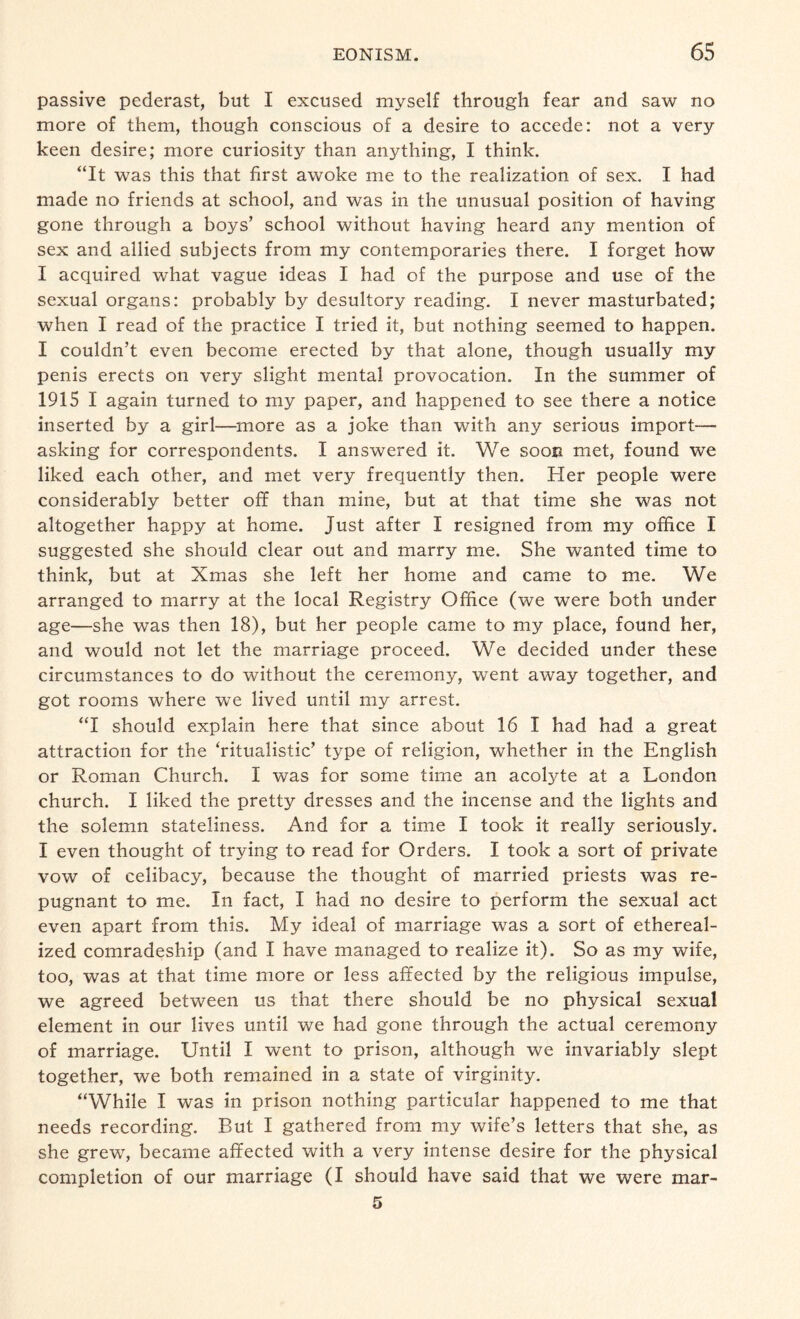 passive pederast, but I excused myself through fear and saw no more of them, though conscious of a desire to accede: not a very keen desire; more curiosity than anything, I think. “It was this that first awoke me to the realization of sex. I had made no friends at school, and was in the unusual position of having gone through a boys’ school without having heard any mention of sex and allied subjects from my contemporaries there. I forget how I acquired what vague ideas I had of the purpose and use of the sexual organs: probably by desultory reading. I never masturbated; when I read of the practice I tried it, but nothing seemed to happen. I couldn’t even become erected by that alone, though usually my penis erects on very slight mental provocation. In the summer of 1915 I again turned to my paper, and happened to see there a notice inserted by a girl—more as a joke than with any serious import— asking for correspondents. I answered it. We soon met, found we liked each other, and met very frequently then. Her people were considerably better off than mine, but at that time she was not altogether happy at home. Just after I resigned from my office I suggested she should clear out and marry me. She wanted time to think, but at Xmas she left her home and came to me. We arranged to marry at the local Registry Office (we were both under age—she was then 18), but her people came to my place, found her, and would not let the marriage proceed. We decided under these circumstances to do without the ceremony, went away together, and got rooms where we lived until my arrest. “I should explain here that since about 16 I had had a great attraction for the ‘ritualistic’ type of religion, whether in the English or Roman Church. I was for some time an acolyte at a London church. I liked the pretty dresses and the incense and the lights and the solemn stateliness. And for a time I took it really seriously. I even thought of trying to read for Orders. I took a sort of private vow of celibacy, because the thought of married priests was re¬ pugnant to me. In fact, I had no desire to perform the sexual act even apart from this. My ideal of marriage was a sort of ethereal- ized comradeship (and I have managed to realize it). So as my wife, too, was at that time more or less affected by the religious impulse, we agreed between us that there should be no physical sexual element in our lives until we had gone through the actual ceremony of marriage. Until I went to prison, although we invariably slept together, we both remained in a state of virginity. “While I was in prison nothing particular happened to me that needs recording. But I gathered from my wife’s letters that she, as she grew, became affected with a very intense desire for the physical completion of our marriage (I should have said that we were mar- 5