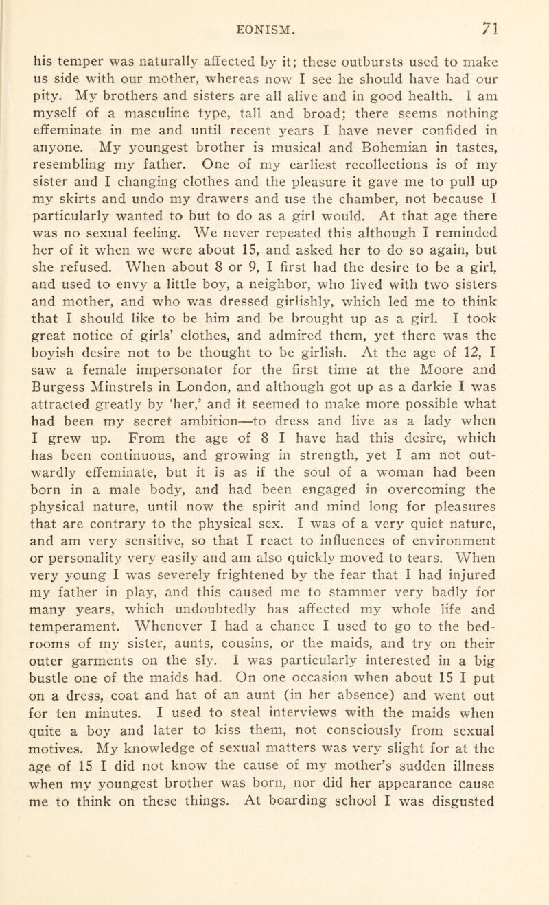 his temper was naturally affected by it; these outbursts used to make us side with our mother, whereas now I see he should have had our pity. My brothers and sisters are all alive and in good health. I am myself of a masculine type, tall and broad; there seems nothing effeminate in me and until recent years I have never confided in anyone. My youngest brother is musical and Bohemian in tastes, resembling my father. One of my earliest recollections is of my sister and I changing clothes and the pleasure it gave me to pull up my skirts and undo my drawers and use the chamber, not because I particularly wanted to but to do as a girl would. At that age there was no sexual feeling. We never repeated this although I reminded her of it when we were about 15, and asked her to do so again, but she refused. When about 8 or 9, I first had the desire to be a girl, and used to envjr a little boy, a neighbor, who lived with two sisters and mother, and who was dressed girlishly, which led me to think that I should like to be him and be brought up as a girl. 1 took great notice of girls’ clothes, and admired them, yet there was the boyish desire not to be thought to be girlish. At the age of 12, I saw a female impersonator for the first time at the Moore and Burgess Minstrels in London, and although got up as a darkie I was attracted greatly by ‘her,’ and it seemed to make more possible what had been my secret ambition—to dress and live as a lady when I grew up. From the age of 8 I have had this desire, which has been continuous, and growing in strength, yet I am not out¬ wardly effeminate, but it is as if the soul of a woman had been born in a male bodjq and had been engaged in overcoming the physical nature, until now the spirit and mind long for pleasures that are contrary to the physical sex. I was of a very quiet nature, and am very sensitive, so that I react to influences of environment or personality very easily and am also quickly moved to tears. When very young I was severely frightened by the fear that I had injured my father in play, and this caused me to stammer very badly for many years, which undoubtedly has affected my whole life and temperament. Whenever I had a chance I used to go to the bed¬ rooms of my sister, aunts, cousins, or the maids, and try on their outer garments on the sly. I was particularly interested in a big bustle one of the maids had. On one occasion when about 15 I put on a dress, coat and hat of an aunt (in her absence) and went out for ten minutes. I used to steal interviews with the maids when quite a boy and later to kiss them, not consciously from sexual motives. My knowledge of sexual matters was very slight for at the age of 15 I did not know the cause of my mother’s sudden illness when my youngest brother was born, nor did her appearance cause me to think on these things. At boarding school I was disgusted