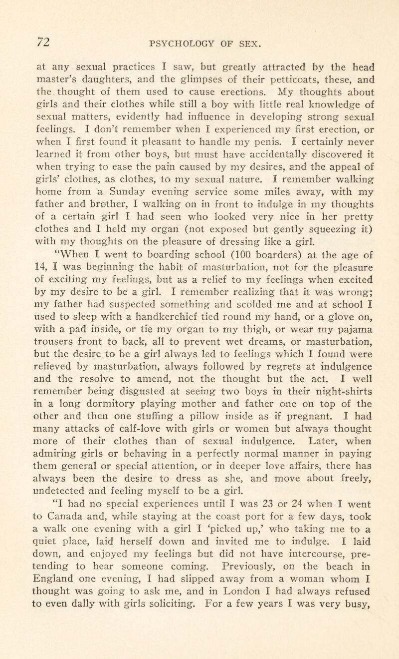 at any sexual practices I saw, but greatly attracted by the head master’s daughters, and the glimpses of their petticoats, these, and the thought of them used to cause erections. My thoughts about girls and their clothes while still a boy with little real knowledge of sexual matters, evidently had influence in developing strong sexual feelings. I don’t remember when I experienced my first erection, or when I first found it pleasant to handle my penis. I certainly never learned it from other boys, but must have accidentally discovered it when trying to ease the pain caused by my desires, and the appeal of girls’ clothes, as clothes, to my sexual nature. I remember walking home from a Sunday evening service some miles away, with my father and brother, I walking on in front to indulge in my thoughts of a certain girl I had seen who looked very nice in her pretty clothes and I held my organ (not exposed but gently squeezing it) with my thoughts on the pleasure of dressing like a girl. “When I went to boarding school (100 boarders) at the age of 14, I was beginning the habit of masturbation, not for the pleasure of exciting my feelings, but as a relief to my feelings when excited by my desire to be a girl. I remember realizing that it was wrong; my father had suspected something and scolded me and at school I used to sleep with a handkerchief tied round my hand, or a glove on, with a pad inside, or tie my organ to my thigh, or wear my pajama trousers front to back, all to prevent wet dreams, or masturbation, but the desire to be a girl always led to feelings which I found were relieved by masturbation, always followed by regrets at indulgence and the resolve to amend, not the thought but the act. I well remember being disgusted at seeing two boys in their night-shirts in a long dormitory playing mother and father one on top of the other and then one stuffing a pillow inside as if pregnant. I had many attacks of calf-love with girls or women but always thought more of their clothes than of sexual indulgence. Later, when admiring girls or behaving in a perfectly normal manner in paying them general or special attention, or in deeper love affairs, there has always been the desire to dress as she, and move about freely, undetected and feeling myself to be a girl. “I had no special experiences until I was 23 or 24 when I went to Canada and, while staying at the coast port for a few days, took a walk one evening with a girl I ‘picked up,’ who taking me to a quiet place, laid herself down and invited me to indulge. I laid down, and enjoyed my feelings but did not have intercourse, pre¬ tending to hear someone coming. Previously, on the beach in England one evening, I had slipped away from a woman whom I thought was going to ask me, and in London I had always refused to even dally with girls soliciting. For a few years I was very busy,