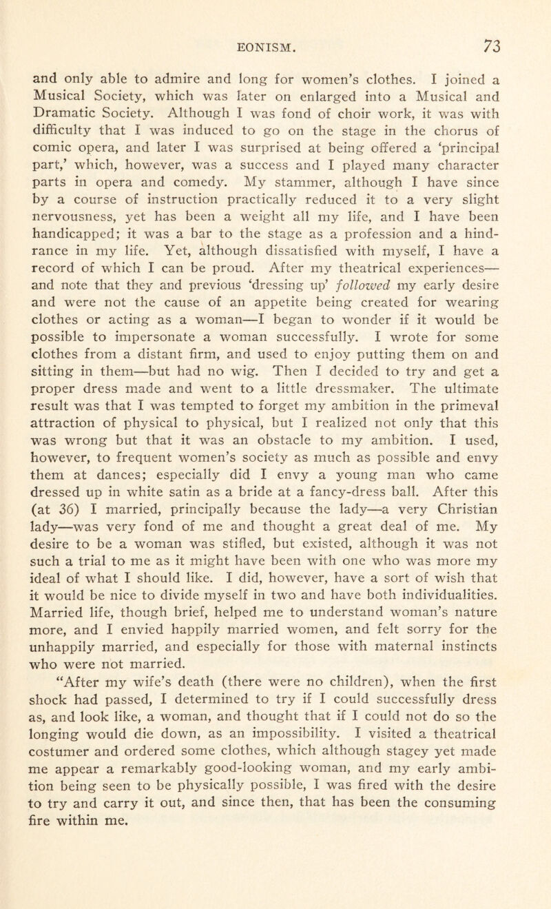 and only able to admire and long for women’s clothes. I joined a Musical Society, which was later on enlarged into a Musical and Dramatic Society. Although I was fond of choir work, it was with difficulty that I was induced to go on the stage in the chorus of comic opera, and later I was surprised at being offered a ‘principal part,’ which, however, was a success and I played many character parts in opera and comedy. My stammer, although I have since by a course of instruction practically reduced it to a very slight nervousness, yet has been a weight all my life, and I have been handicapped; it was a bar to the stage as a profession and a hind¬ rance in my life. Yet, although dissatisfied with myself, I have a record of which I can be proud. After my theatrical experiences— and note that they and previous ‘dressing up’ followed my early desire and were not the cause of an appetite being created for wearing clothes or acting as a woman—I began to wonder if it would be possible to impersonate a woman successfully. I wrote for some clothes from a distant firm, and used to enjoy putting them on and sitting in them—but had no wig. Then I decided to try and get a proper dress made and went to a little dressmaker. The ultimate result was that I was tempted to forget my ambition in the primeval attraction of physical to physical, but I realized not only that this was wrong but that it was an obstacle to my ambition. I used, however, to frequent women’s society as much as possible and envy them at dances; especially did I envy a young man who came dressed up in white satin as a bride at a fancy-dress ball. After this (at 36) I married, principally because the lady—a very Christian lady—was very fond of me and thought a great deal of me. My desire to be a woman was stifled, but existed, although it was not such a trial to me as it might have been with one who was more my ideal of what I should like. I did, however, have a sort of wish that it would be nice to divide myself in two and have both individualities. Married life, though brief, helped me to understand woman’s nature more, and I envied happily married women, and felt sorry for the unhappily married, and especially for those with maternal instincts who were not married. “After my wife’s death (there were no children), when the first shock had passed, I determined to try if I could successfully dress as, and look like, a woman, and thought that if I could not do so the longing would die down, as an impossibility. I visited a theatrical costumer and ordered some clothes, which although stagey yet made me appear a remarkably good-looking woman, and my early ambi¬ tion being seen to be physically possible, 1 was fired with the desire to try and carry it out, and since then, that has been the consuming fire within me.