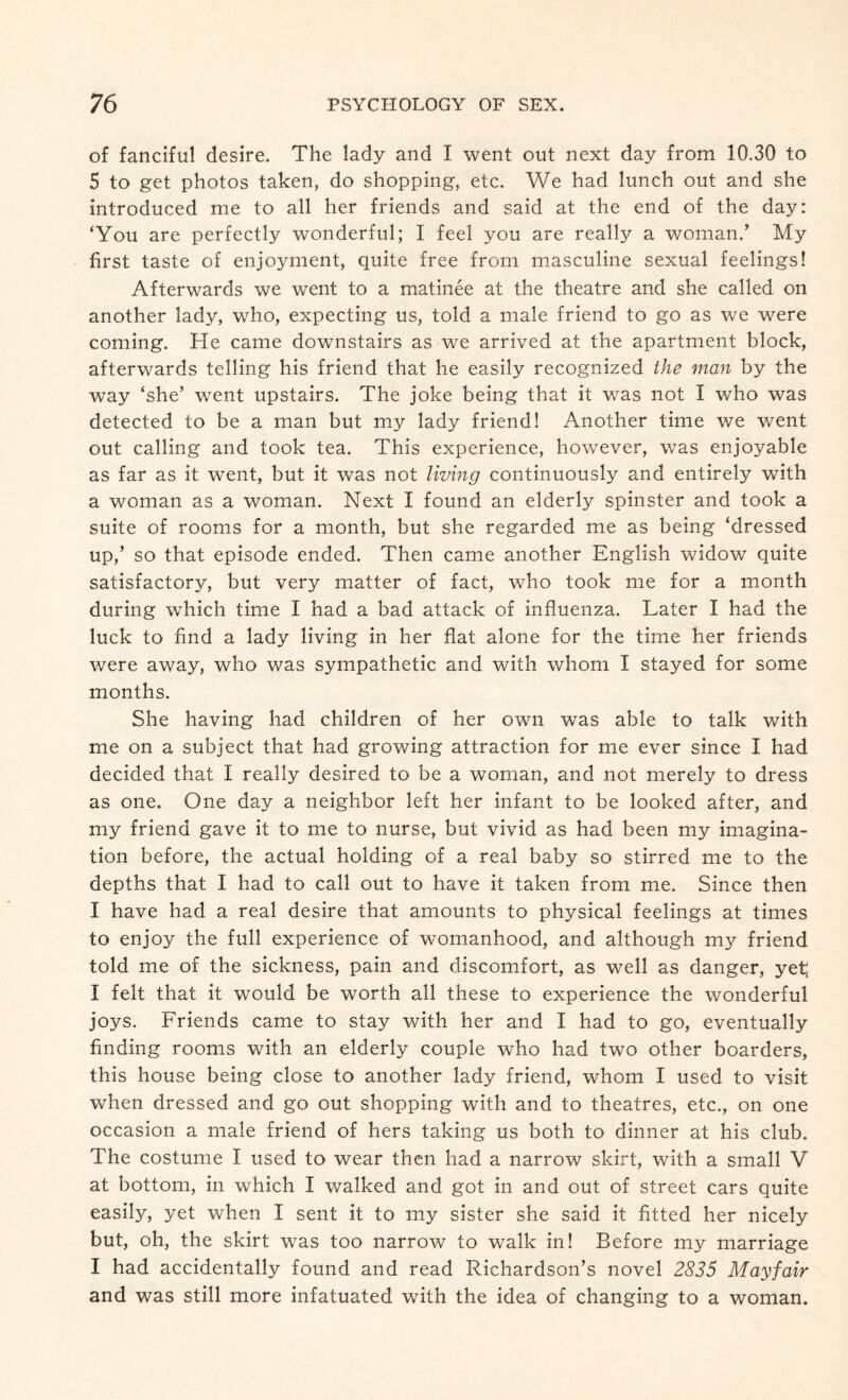 of fanciful desire. The lady and I went out next day from 10.30 to 5 to get photos taken, do shopping, etc. We had lunch out and she introduced me to all her friends and said at the end of the day: ‘You are perfectly wonderful; I feel you are really a woman.’ My first taste of enjoyment, quite free from masculine sexual feelings! Afterwards we went to a matinee at the theatre and she called on another lady, who, expecting us, told a male friend to go as we were coming. He came downstairs as we arrived at the apartment block, afterwards telling his friend that he easily recognized the man by the way ‘she’ went upstairs. The joke being that it was not I who was detected to be a man but my lady friend! Another time we went out calling and took tea. This experience, however, was enjoyable as far as it went, but it was not living continuously and entirely with a woman as a woman. Next I found an elderly spinster and took a suite of rooms for a month, but she regarded me as being ‘dressed up,’ so that episode ended. Then came another English widow quite satisfactory, but very matter of fact, who took me for a month during which time I had a bad attack of influenza. Later I had the luck to find a lady living in her flat alone for the time her friends were away, who was sympathetic and with whom I stayed for some months. She having had children of her own was able to talk with me on a subject that had growing attraction for me ever since I had decided that I really desired to be a woman, and not merely to dress as one. One day a neighbor left her infant to be looked after, and my friend gave it to me to nurse, but vivid as had been my imagina¬ tion before, the actual holding of a real baby so stirred me to the depths that I had to call out to have it taken from me. Since then I have had a real desire that amounts to physical feelings at times to enjoy the full experience of womanhood, and although my friend told me of the sickness, pain and discomfort, as well as danger, yet; I felt that it would be worth all these to experience the wonderful joys. Friends came to stay with her and I had to go, eventually finding rooms with an elderly couple who had two other boarders, this house being close to another lady friend, whom I used to visit when dressed and go out shopping with and to theatres, etc., on one occasion a male friend of hers taking us both to dinner at his club. The costume I used to wear then had a narrow skirt, with a small V at bottom, in which I walked and got in and out of street cars quite easily, yet when I sent it to my sister she said it fitted her nicely but, oh, the skirt was too narrow to walk in! Before my marriage I had accidentally found and read Richardson’s novel 2835 Mayfair and was still more infatuated with the idea of changing to a woman.