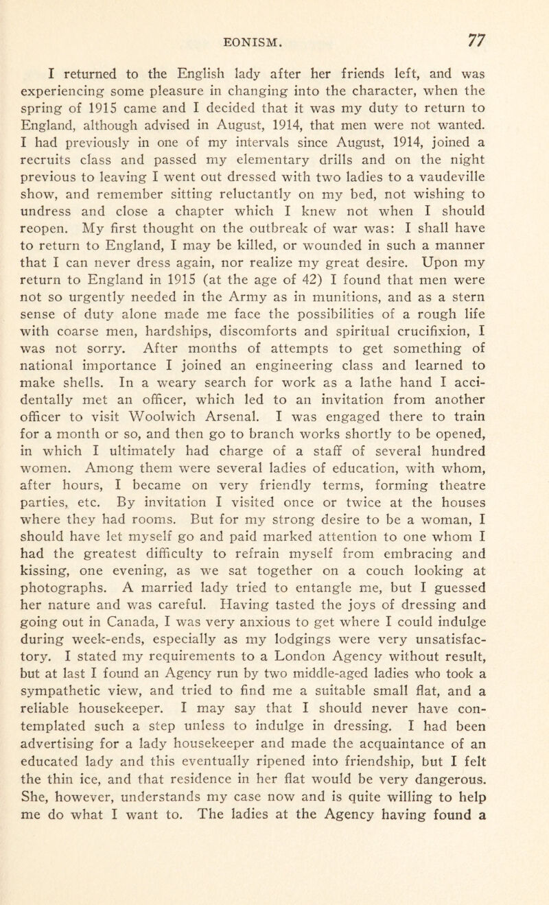 I returned to the English lady after her friends left, and was experiencing some pleasure in changing into the character, when the spring of 1915 came and I decided that it was my duty to return to England, although advised in August, 1914, that men were not wanted. I had previously in one of my intervals since August, 1914, joined a recruits class and passed my elementary drills and on the night previous to leaving I went out dressed with two ladies to a vaudeville show, and remember sitting reluctantly on my bed, not wishing to undress and close a chapter which I knew not when I should reopen. My first thought on the outbreak of war was: I shall have to return to England, I may be killed, or wounded in such a manner that I can never dress again, nor realize my great desire. Upon my return to England in 1915 (at the age of 42) I found that men were not so urgently needed in the Army as in munitions, and as a stern sense of duty alone made me face the possibilities of a rough life with coarse men, hardships, discomforts and spiritual crucifixion, I was not sorry. After months of attempts to get something of national importance I joined an engineering class and learned to make shells. In a weary search for work as a lathe hand I acci¬ dentally met an officer, which led to an invitation from another officer to visit Woolwich Arsenal. I was engaged there to train for a month or so, and then go to branch works shortly to be opened, in which I ultimately had charge of a staff of several hundred women. Among them were several ladies of education, with whom, after hours, I became on very friendly terms, forming theatre parties, etc. By invitation I visited once or twice at the houses where they had rooms. But for my strong desire to be a woman, I should have let myself go and paid marked attention to one whom I had the greatest difficulty to refrain myself from embracing and kissing, one evening, as we sat together on a couch looking at photographs. A married lady tried to entangle me, but I guessed her nature and was careful. Having tasted the joys of dressing and going out in Canada, I was very anxious to get where I could indulge during week-ends, especially as my lodgings were very unsatisfac¬ tory. I stated my requirements to a London Agency without result, but at last I found an Agency run by two middle-aged ladies who took a sympathetic view, and tried to find me a suitable small flat, and a reliable housekeeper. I may say that I should never have con¬ templated such a step unless to indulge in dressing. I had been advertising for a lady housekeeper and made the acquaintance of an educated lady and this eventually ripened into friendship, but I felt the thin ice, and that residence in her flat would be very dangerous. She, however, understands my case now and is quite willing to help me do what I want to. The ladies at the Agency having found a