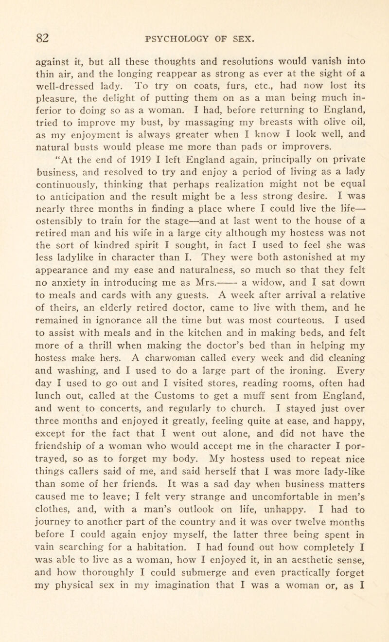 against it, but all these thoughts and resolutions would vanish into thin air, and the longing reappear as strong as ever at the sight of a well-dressed lady. To try on coats, furs, etc., had now lost its pleasure, the delight of putting them on as a man being much in¬ ferior to doing so as a woman. I had, before returning to England, tried to improve my bust, by massaging my breasts with olive oil, as my enjoyment is always greater when I know I look well, and natural busts would please me more than pads or improvers. “At the end of 1919 I left England again, principally on private business, and resolved to try and enjoy a period of living as a lady continuously, thinking that perhaps realization might not be equal to anticipation and the result might be a less strong desire. I was nearly three months in finding a place where I could live the life— ostensibly to train for the stage—and at last went to the house of a retired man and his wife in a large city although my hostess was not the sort of kindred spirit I sought, in fact I used to feel she was less ladylike in character than I. They were both astonished at my appearance and my ease and naturalness, so much so that they felt no anxiety in introducing me as Mrs.- a widow, and I sat down to meals and cards with any guests. A week after arrival a relative of theirs, an elderly retired doctor, came to live with them, and he remained in ignorance all the time but was most courteous. I used to assist with meals and in the kitchen and in making beds, and felt more of a thrill when making the doctor’s bed than in helping my hostess make hers. A charwoman called every week and did cleaning and washing, and I used to do a large part of the ironing. Every day I used to go out and I visited stores, reading rooms, often had lunch out, called at the Customs to get a muff sent from England, and went to concerts, and regularly to church. I stayed just over three months and enjoyed it greatly, feeling quite at ease, and happy, except for the fact that I went out alone, and did not have the friendship of a woman who would accept me in the character I por¬ trayed, so as to forget my body. My hostess used to repeat nice things callers said of me, and said herself that I was more lady-like than some of her friends. It was a sad day when business matters caused me to leave; I felt very strange and uncomfortable in men’s clothes, and, with a man’s outlook on life, unhappy. I had to journey to another part of the country and it was over twelve months before I could again enjoy myself, the latter three being spent in vain searching for a habitation. I had found out how completely I was able to live as a woman, how I enjoyed it, in an aesthetic sense, and how thoroughly I could submerge and even practically forget my physical sex in my imagination that I was a woman or, as I