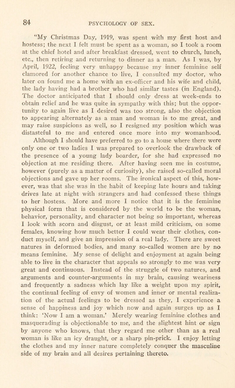 “My Christmas Day, 1919, was spent with my first host and hostess; the next I felt must be spent as a woman, so I took a room at the chief hotel and after breakfast dressed, went to church, lunch, etc., then retiring and returning to dinner as a man. As I was, by April, 1922, feeling very unhappy because my inner feminine self clamored for another chance to live, I consulted my doctor, who later on found me a home with an ex-officer and his wife and child, the lady having had a brother who had similar tastes (in England). The doctor anticipated that I should only dress at week-ends to obtain relief and he was quite in sympathy with this; but the oppor¬ tunity to again live as I desired was too strong, also the objection to appearing alternately as a man and woman is to me great, and may raise suspicions as well, so I resigned my position which was distasteful to me and entered once more into my womanhood. Although I should have preferred to go to a house where there were only one or two ladies I was prepared to overlook the drawback of the presence of a young lady boarder, for she had expressed no objection at me residing there. After having seen me in costume, however (purely as a matter of curiosity), she raised so-called moral objections and gave up her rooms. The ironical aspect of this, how¬ ever, was that she was in the habit of keeping late hours and taking drives late at night with strangers and had confessed these things to her hostess. More and more I notice that it is the feminine physical form that is considered by the world to be the woman, behavior, personality, and character not being so important, whereas I look with scorn and disgust, or at least mild criticism, on some females, knowing how much better I could wear their clothes, con¬ duct myself, and give an impression of a real lady. There are sweet natures in deformed bodies, and many so-called women are by no means feminine. My sense of delight and enjoyment at again being able to live in the character that appeals so strongly to me was very great and continuous. Instead of the struggle of two natures, and arguments and counter-arguments in my brain, causing weariness and frequently a sadness which lay like a weight upon my spirit, the continual feeling of envy of women and inner or mental realiza¬ tion of the actual feelings to be dressed as they, I experience a sense of happiness and joy which now and again surges up as I think: ‘Now I am a woman/ Merely wearing feminine clothes and masquerading is objectionable to me, and the slightest hint or sign by anyone who knows, that they regard me other than as a real woman is like an icy draught, or a sharp pin-prick. I enjoy letting the clothes and my inner nature completely conquer the masculine side of my brain and all desires pertaining thereto.