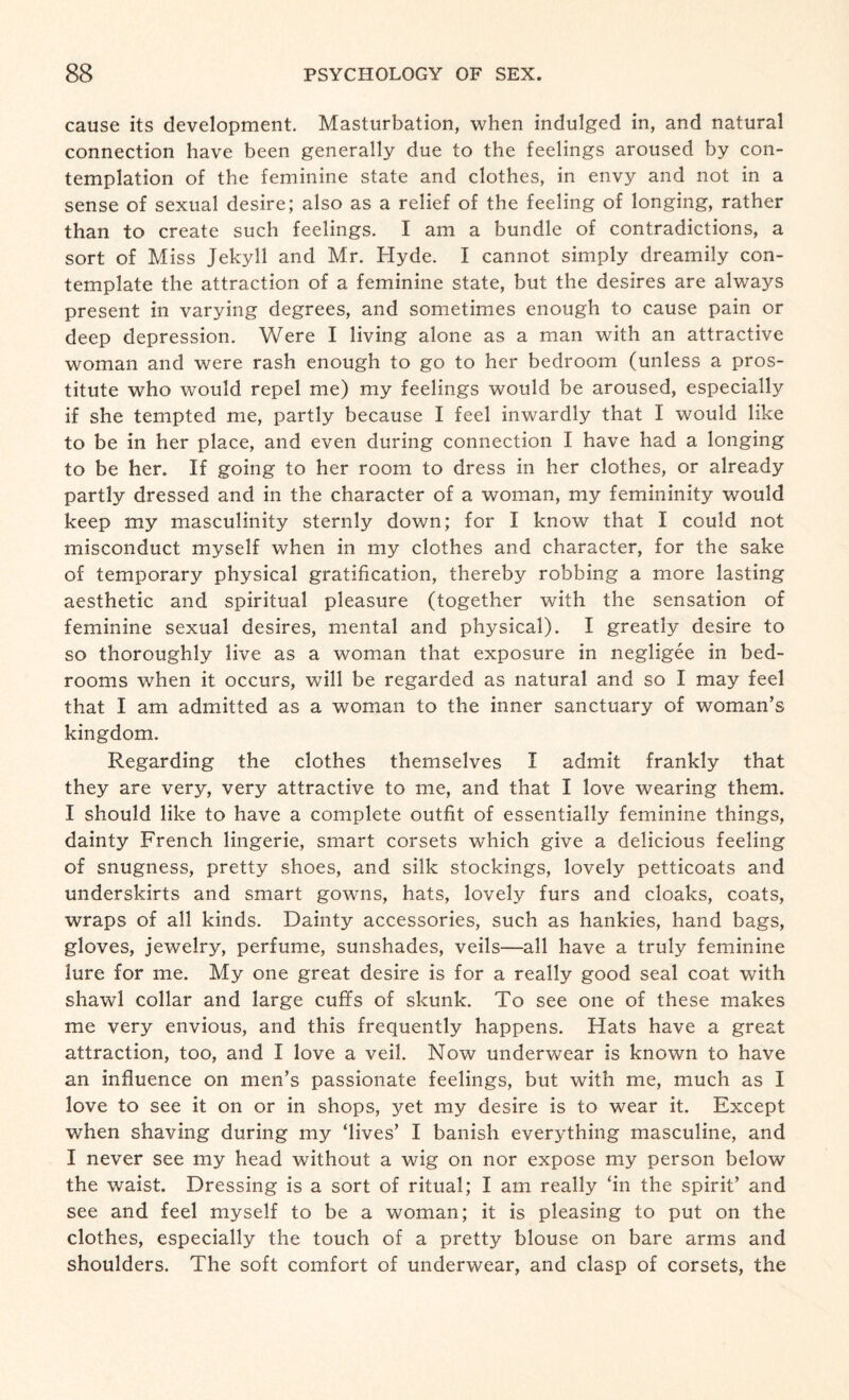 cause its development. Masturbation, when indulged in, and natural connection have been generally due to the feelings aroused by con¬ templation of the feminine state and clothes, in envy and not in a sense of sexual desire; also as a relief of the feeling of longing, rather than to create such feelings. I am a bundle of contradictions, a sort of Miss Jekyll and Mr. Hyde. I cannot simply dreamily con¬ template the attraction of a feminine state, but the desires are always present in varying degrees, and sometimes enough to cause pain or deep depression. Were I living alone as a man with an attractive woman and were rash enough to go to her bedroom (unless a pros¬ titute who would repel me) my feelings would be aroused, especially if she tempted me, partly because I feel inwardly that I would like to be in her place, and even during connection I have had a longing to be her. If going to her room to dress in her clothes, or already partly dressed and in the character of a woman, my femininity would keep my masculinity sternly down; for I know that I could not misconduct myself when in my clothes and character, for the sake of temporary physical gratification, thereby robbing a more lasting aesthetic and spiritual pleasure (together with the sensation of feminine sexual desires, mental and physical). I greatly desire to so thoroughly live as a woman that exposure in negligee in bed¬ rooms when it occurs, will be regarded as natural and so I may feel that I am admitted as a woman to the inner sanctuary of woman’s kingdom. Regarding the clothes themselves I admit frankly that they are very, very attractive to me, and that I love wearing them. I should like to have a complete outfit of essentially feminine things, dainty French lingerie, smart corsets which give a delicious feeling of snugness, pretty shoes, and silk stockings, lovely petticoats and underskirts and smart gowns, hats, lovely furs and cloaks, coats, wraps of all kinds. Dainty accessories, such as hankies, hand bags, gloves, jewelry, perfume, sunshades, veils—all have a truly feminine lure for me. My one great desire is for a really good seal coat with shawl collar and large cuffs of skunk. To see one of these makes me very envious, and this frequently happens. Hats have a great attraction, too, and I love a veil. Now underwear is known to have an influence on men’s passionate feelings, but with me, much as I love to see it on or in shops, yet my desire is to wear it. Except when shaving during my ‘lives’ I banish everything masculine, and I never see my head without a wig on nor expose my person below the waist. Dressing is a sort of ritual; I am really ‘in the spirit’ and see and feel myself to be a woman; it is pleasing to put on the clothes, especially the touch of a pretty blouse on bare arms and shoulders. The soft comfort of underwear, and clasp of corsets, the