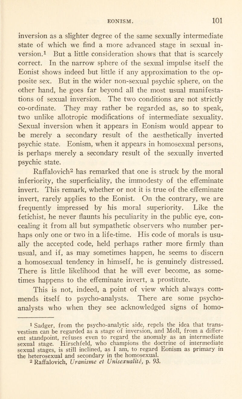 inversion as a slighter degree of the same sexually intermediate state of which we find a more advanced stage in sexual in¬ version.1 But a little consideration shows that that is scarcely correct. In the narrow sphere of the sexual impulse itself the Eonist shows indeed but little if any approximation to the op¬ posite sex. But in the wider non-sexual psychic sphere, on the other hand, he goes far beyond all the most usual manifesta¬ tions of sexual inversion. The two conditions are not strictly co-ordinate. They may rather be regarded as, so to speak, two unlike allotropic modifications of intermediate sexuality. Sexual inversion when it appears in Eonism would appear to be merely a secondary result of the aesthetically inverted psychic state. Eonism, when it appears in homosexual persons, is perhaps merely a secondary result of the sexually inverted psychic state. Raffalovich2 has remarked that one is struck by the moral inferiority, the superficiality, the immodesty of the effeminate invert. This remark, whether or not it is true of the effeminate invert, rarely applies to the Eonist. On the contrary, we are frequently impressed by his moral superiority. Like the fetichist, he never flaunts his peculiarity in the public eye, con¬ cealing it from all but sympathetic observers who number per¬ haps only one or two in a life-time. His code of morals is usu¬ ally the accepted code, held perhaps rather more firmly than usual, and if, as may sometimes happen, he seems to discern a homosexual tendency in himself, he is genuinely distressed. There is little likelihood that he will ever become, as some¬ times happens to the effeminate invert, a prostitute. This is not, indeed, a point of view which always com¬ mends itself to psycho-analysts. There are some psycho¬ analysts who when they see acknowledged signs of homo- 1 Sadger, from the psycho-analytic side, repels the idea that trans¬ vestism can be regarded as a stage of inversion, and Moll, from a differ¬ ent standpoint, refuses even to regard the anomaly as an intermediate sexual stage. Hirschfeld, who champions the doctrine of intermediate sexual stages, is still inclined, as I am, to regard Eonism as primary in the heterosexual and secondary in the homosexual. 2 Raffalovich, Uranisme et Unisexualite, p. 93.