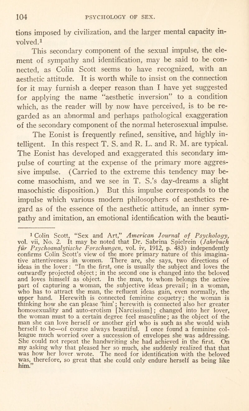 tions imposed by civilization, and the larger mental capacity in¬ volved.1 This secondary component of the sexual impulse, the ele¬ ment of sympathy and identification, may be said to be con¬ nected, as Colin Scott seems to have recognized, with an aesthetic attitude. It is worth while to insist on the connection for it may furnish a deeper reason than I have yet suggested for applying the name “aesthetic inversion” to a condition which, as the reader will by now have perceived, is to be re¬ garded as an abnormal and perhaps pathological exaggeration of the secondary component of the normal heterosexual impulse. The Eonist is frequently refined, sensitive, and highly in¬ telligent. In this respect T. S. and R. L. and R. M. are typical. The Eonist has developed and exaggerated this secondary im¬ pulse of courting at the expense of the primary more aggres¬ sive impulse. (Carried to the extreme this tendency may be¬ come masochism, and we see in T. S.’s day-dreams a slight masochistic disposition.) But this impulse corresponds to the impulse which various modern philosophers of aesthetics re¬ gard as of the essence of the aesthetic attitude, an inner sym¬ pathy and imitation, an emotional identification with the beauti- 1 Colin Scott, “Sex and Art,” American Journal of Psychology, vol. vii, No. 2. It may be noted that Dr. Sabrina Spielrein (Jahrbuch filr Psychoanalytische Forschungen, vol. iv, 1912, p. 483) independently confirms Colin Scott’s view of the more primary nature of this imagina¬ tive attentiveness in women. There are, she says, two directions of ideas in the lover: “In the first, one is usually the subject and loves the outwardly projected object; in the second one is changed into the beloved and loves himself as object. In the man, to whom belongs the active part of capturing a woman, the subjective ideas prevail; in a woman, who has to attract the man, the refluent ideas gain, even normally, the upper hand. Herewith is connected feminine coquetry; the woman is thinking how she can please ‘him’; herewith is connected also her greater homosexuality and auto-erotism [Narcissism] ; changed into her lover, the woman must to a certain degree feel masculine; as the object of the man she can love herself or another girl who is such as she would wish herself to be—of course always beautiful. I once found a feminine col¬ league much worried over a succession of envelopes she was addressing. She could not repeat the handwriting she had achieved in the first. On my asking why that pleased her so much, she suddenly realized that that was how her lover wrote. The need for identification with the beloved was, therefore, so great that she could only endure herself as being like him.”