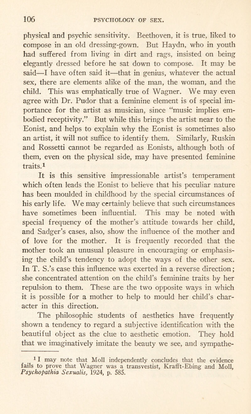 physical and psychic sensitivity. Beethoven, it is true, liked to compose in an old dressing-gown. But Haydn, who in youth had suffered from living in dirt and rags, insisted on being elegantly dressed before he sat down to compose. It may be said—I have often said it—that in genius, whatever the actual sex, there are elements alike of the man, the woman, and the child. This was emphatically true of Wagner. We may even agree with Dr. Pudor that a feminine element is of special im¬ portance for the artist as musician, since “music implies em¬ bodied receptivity.” But while this brings the artist near to the Eonist, and helps to explain why the Eonist is sometimes also an artist, it will not suffice to identify them. Similarly, Ruskin and Rossetti cannot be regarded as Eonists, although both of them, even on the physical side, may have presented feminine traits.1 It is this sensitive impressionable artist’s temperament which often leads the Eonist to believe that his peculiar nature has been moulded in childhood by the special circumstances of his early life. We may certainly believe that such circumstances have sometimes been influential. This may be noted with special frequency of the mother’s attitude towards her child, and Sadger’s cases, also, show the influence of the mother and of love for the mother. It is frequently recorded that the mother took an unusual pleasure in encouraging or emphasis¬ ing the child’s tendency to adopt the ways of the other sex. In T. S.’s case this influence was exerted in a reverse direction; she concentrated attention on the child’s feminine traits by her repulsion to them. These are the two opposite ways in which it is possible for a mother to help to mould her child’s char¬ acter in this direction. The philosophic students of aesthetics have frequently shown a tendency to regard a subjective identification with the beautiful object as the clue to aesthetic emotion. They hold that we imaginatively imitate the beauty we see, and sympathe- 11 may note that Moll independently concludes that the evidence fails to prove that Wagner was a transvestist, Krafft-Ebing and Moll, Psychopathia Sexualis, 1924, p. 585.