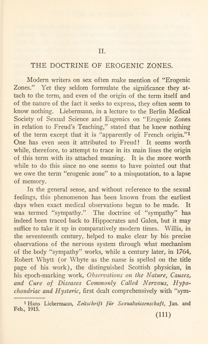 II. THE DOCTRINE OF EROGENIC ZONES. Modern writers on sex often make mention of “Erogenic Zones.” Yet they seldom formulate the significance they at¬ tach to the term, and even of the origin of the term itself and of the nature of the fact it seeks to express, they often seem to know nothing. Liebermann, in a lecture to the Berlin Medical Society of Sexual Science and Eugenics on “Erogenic Zones in relation to Freud’s Teaching,” stated that he knew nothing of the term except that it is “apparently of French origin.”1 One has even seen it attributed to Freud! It seems worth while, therefore, to attempt to trace in its main lines the origin of this term with its attached meaning. It is the more worth while to do this since no one seems to have pointed out that we owe the term “erogenic zone” to a misquotation, to a lapse of memory. In the general sense, and without reference to the sexual feelings, this phenomenon has been known from the earliest days when exact medical observations began to be made. It was termed “sympathy.” The doctrine of “sympathy” has indeed been traced back to Hippocrates and Galen, but it may suffice to take it up in comparatively modern times. Willis, in the seventeenth century, helped to make clear by his precise observations of the nervous system through what mechanism of the body “sympathy” works, while a century later, in 1764, Robert Whytt (or Whyte as the name is spelled on the title page of his work), the distinguished Scottish physician, in his epoch-marking work, Observations on the Nature, Causes, and Cure of Diseases Commonly Called Nervous, Hypo¬ chondriac and Hysteric, first dealt comprehensively with “sym- 1 Hans Liebermann, Zeitschrift fur Sexmlwissenschaft, Jan. and Feb., 1915. (in)