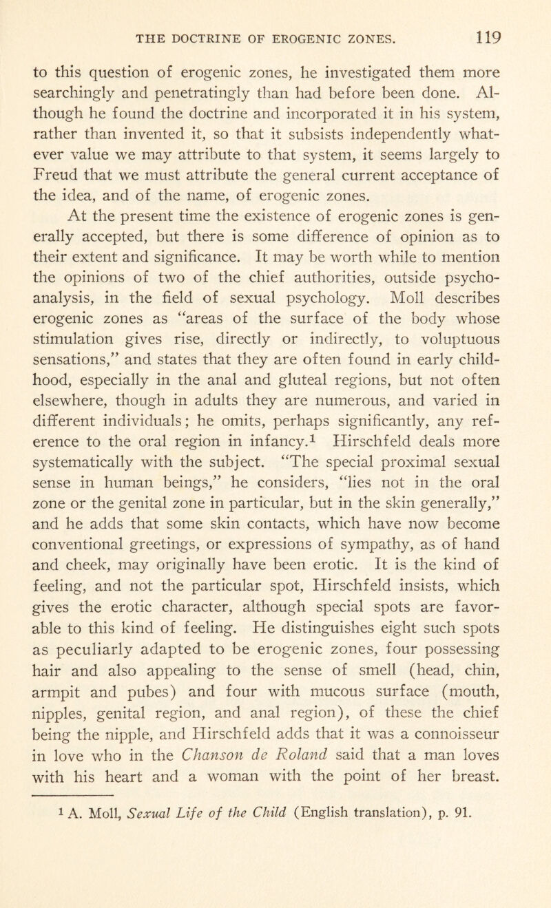 to this question of erogenic zones, he investigated them more searchingly and penetratingly than had before been done. Al¬ though he found the doctrine and incorporated it in his system, rather than invented it, so that it subsists independently what¬ ever value we may attribute to that system, it seems largely to Freud that we must attribute the general current acceptance of the idea, and of the name, of erogenic zones. At the present time the existence of erogenic zones is gen¬ erally accepted, but there is some difference of opinion as to their extent and significance. It may be worth while to mention the opinions of two of the chief authorities, outside psycho¬ analysis, in the field of sexual psychology. Moll describes erogenic zones as “areas of the surface of the body whose stimulation gives rise, directly or indirectly, to voluptuous sensations,” and states that they are often found in early child¬ hood, especially in the anal and gluteal regions, but not often elsewhere, though in adults they are numerous, and varied in different individuals; he omits, perhaps significantly, any ref¬ erence to the oral region in infancy.1 Hirschfeld deals more systematically with the subject. “The special proximal sexual sense in human beings,” he considers, “lies not in the oral zone or the genital zone in particular, but in the skin generally,” and he adds that some skin contacts, which have now become conventional greetings, or expressions of sympathy, as of hand and cheek, may originally have been erotic. It is the kind of feeling, and not the particular spot, Hirschfeld insists, which gives the erotic character, although special spots are favor¬ able to this kind of feeling. He distinguishes eight such spots as peculiarly adapted to be erogenic zones, four possessing hair and also appealing to the sense of smell (head, chin, armpit and pubes) and four with mucous surface (mouth, nipples, genital region, and anal region), of these the chief being the nipple, and Hirschfeld adds that it was a connoisseur in love who in the Chanson de Roland said that a man loves with his heart and a woman with the point of her breast. 1 A. Moll, Sexual Life of the Child (English translation), p. 91.