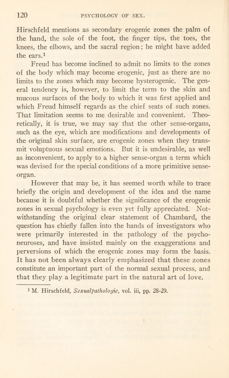 Hirschfeld mentions as secondary erogenic zones the palm of the hand, the sole of the foot, the finger tips, the toes, the knees, the elbows, and the sacral region; he might have added the ears.1 Freud has become inclined to admit no limits to the zones of the body which may become erogenic, just as there are no limits to the zones which may become hysterogenic. The gen¬ eral tendency is, however, to limit the term to the skin and mucous surfaces of the body to which it was first applied and which Freud himself regards as the chief seats of such zones. That limitation seems to me desirable and convenient. Theo¬ retically, it is true, we may say that the other sense-organs, such as the eye, which are modifications and developments of the original skin surface, are erogenic zones when they trans¬ mit voluptuous sexual emotions. But it is undesirable, as well as inconvenient, to apply to a higher sense-organ a term which was devised for the special conditions of a more primitive sense- organ. However that may be, it has seemed worth while to trace briefly the origin and development of the idea and the name because it is doubtful whether the significance of the erogenic zones in sexual psychology is even yet fully appreciated. Not¬ withstanding the original clear statement of Chambard, the question has chiefly fallen into the hands of investigators who were primarily interested in the pathology of the psycho¬ neuroses, and have insisted mainly on the exaggerations and perversions of which the erogenic zones may form the basis. It has not been always clearly emphasized that these zones constitute an important part of the normal sexual process, and that they play a legitimate part in the natural art of love. 1 M. Hirschfeld, Sexual pathologic, vol. iii, pp. 28-29.
