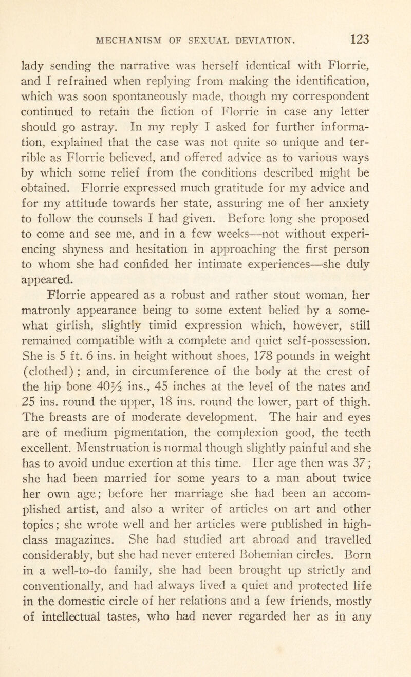 lady sending the narrative was herself identical with Florrie, and I refrained when replying from making the identification, which was soon spontaneously made, though my correspondent continued to retain the fiction of Florrie in case any letter should go astray. In my reply I asked for further informa¬ tion, explained that the case was not quite so unique and ter¬ rible as Florrie believed, and ofifered advice as to various ways by which some relief from the conditions described might be obtained. Florrie expressed much gratitude for my advice and for my attitude towards her state, assuring me of her anxiety to follow the counsels I had given. Before long she proposed to come and see me, and in a few weeks—not without experi¬ encing shyness and hesitation in approaching the first person to whom she had confided her intimate experiences—she duly appeared. Florrie appeared as a robust and rather stout woman, her matronly appearance being to some extent belied by a some¬ what girlish, slightly timid expression which, however, still remained compatible with a complete and quiet self-possession. She is 5 ft. 6 ins. in height without shoes, 178 pounds in weight (clothed) ; and, in circumference of the body at the crest of the hip bone 40^/2 ins., 45 inches at the level of the nates and 25 ins. round the upper, 18 ins. round the lower, part of thigh. The breasts are of moderate development. The hair and eyes are of medium pigmentation, the complexion good, the teeth excellent. Menstruation is normal though slightly painful and she has to avoid undue exertion at this time. Her age then was 37; she had been married for some years to a man about twice her own age; before her marriage she had been an accom¬ plished artist, and also a writer of articles on art and other topics; she wrote well and her articles were published in high- class magazines. She had studied art abroad and travelled considerably, but she had never entered Bohemian circles. Born in a well-to-do family, she had been brought up strictly and conventionally, and had always lived a quiet and protected life in the domestic circle of her relations and a few friends, mostly of intellectual tastes, who had never regarded her as in any