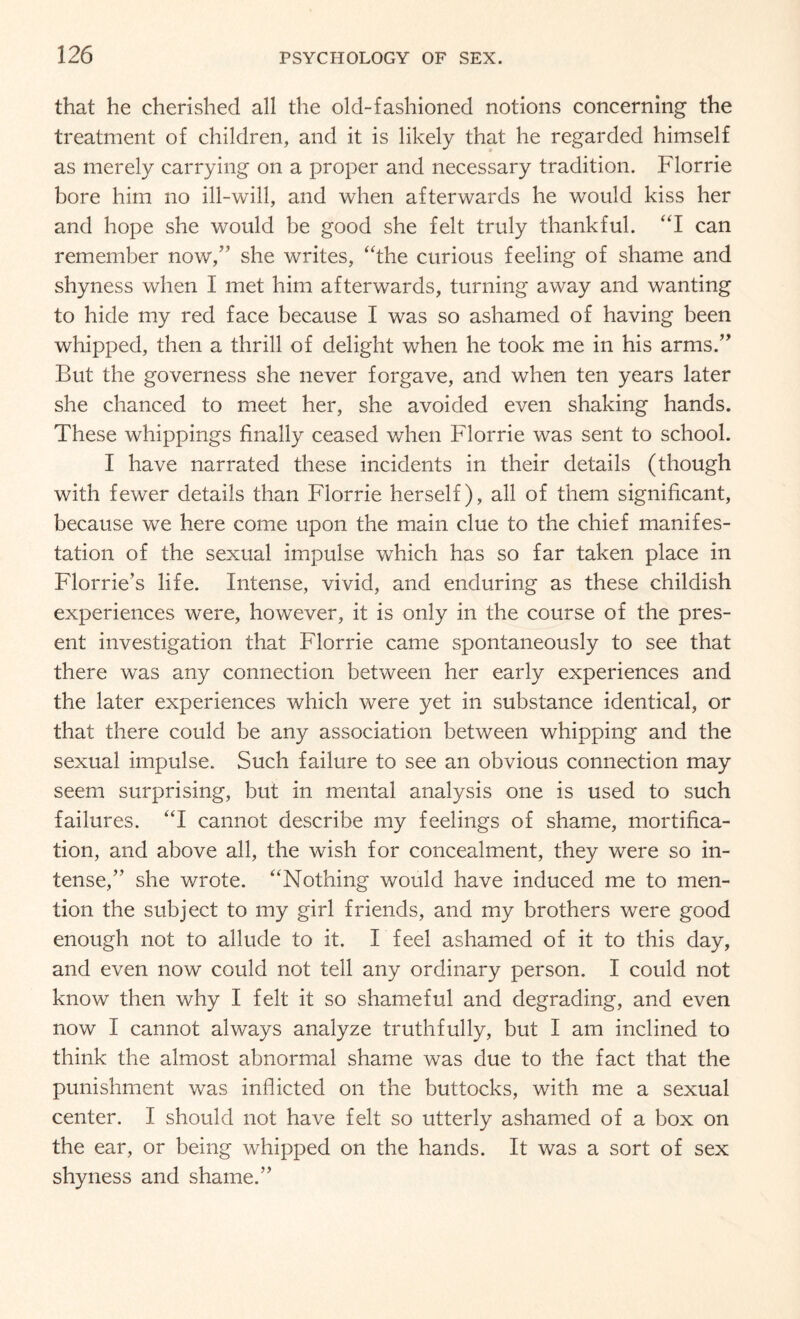 that he cherished all the old-fashioned notions concerning the treatment of children, and it is likely that he regarded himself as merely carrying on a proper and necessary tradition. Florrie bore him no ill-will, and when afterwards he would kiss her and hope she would be good she felt truly thankful. “I can remember now,” she writes, “the curious feeling of shame and shyness when I met him afterwards, turning away and wanting to hide my red face because I was so ashamed of having been whipped, then a thrill of delight when he took me in his arms.” But the governess she never forgave, and when ten years later she chanced to meet her, she avoided even shaking hands. These whippings finally ceased when Florrie was sent to school. I have narrated these incidents in their details (though with fewer details than Florrie herself), all of them significant, because we here come upon the main clue to the chief manifes¬ tation of the sexual impulse which has so far taken place in Florrie’s life. Intense, vivid, and enduring as these childish experiences were, however, it is only in the course of the pres¬ ent investigation that Florrie came spontaneously to see that there was any connection between her early experiences and the later experiences which were yet in substance identical, or that there could be any association between whipping and the sexual impulse. Such failure to see an obvious connection may seem surprising, but in mental analysis one is used to such failures. “I cannot describe my feelings of shame, mortifica¬ tion, and above all, the wish for concealment, they were so in¬ tense,” she wrote. “Nothing would have induced me to men¬ tion the subject to my girl friends, and my brothers were good enough not to allude to it. I feel ashamed of it to this day, and even now could not tell any ordinary person. I could not know then why I felt it so shameful and degrading, and even now I cannot always analyze truthfully, but I am inclined to think the almost abnormal shame was due to the fact that the punishment was inflicted on the buttocks, with me a sexual center. I should not have felt so utterly ashamed of a box on the ear, or being whipped on the hands. It was a sort of sex shyness and shame.”
