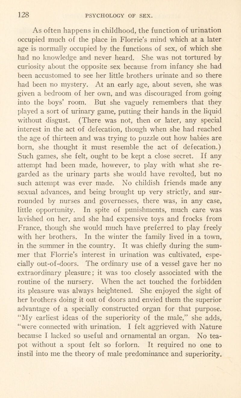 As often happens in childhood, the function of urination occupied much of the place in Florrie’s mind which at a later age is normally occupied by the functions of sex, of which she had no knowledge and never heard. She was not tortured by curiosity about the opposite sex because from infancy she had been accustomed to see her little brothers urinate and so there had been no mystery. At an early age, about seven, she was given a bedroom of her own, and was discouraged from going into the boys’ room. But she vaguely remembers that they played a sort of urinary game, putting their hands in the liquid without disgust. (There was not, then or later, any special interest in the act of defecation, though when she had reached the age of thirteen and was trying to puzzle out how babies are born, she thought it must resemble the act of defecation.) Such games, she felt, ought to be kept a close secret. If any attempt had been made, however, to play with what she re¬ garded as the urinary parts she would have revolted, but no such attempt was ever made. No childish friends made any sexual advances, and being brought up very strictly, and sur¬ rounded by nurses and governesses, there was, in any case, little opportunity. In spite of punishments, much care was lavished on her, and she had expensive toys and frocks from France, though she would much have preferred to play freely with her brothers. In the winter the family lived in a town, in the summer in the country. It was chiefly during the sum¬ mer that Florrie’s interest in urination was cultivated, espe¬ cially out-of-doors. The ordinary use of a vessel gave her no extraordinary pleasure; it was too closely associated with the routine of the nursery. When the act touched the forbidden its pleasure was always heightened. She enjoyed the sight of her brothers doing it out of doors and envied them the superior advantage of a specially constructed organ for that purpose. “My earliest ideas of the superiority of the male,” she adds, “were connected with urination. I felt aggrieved with Nature because I lacked so useful and ornamental an organ. No tea¬ pot without a spout felt so forlorn. It required no one to instil into me the theory of male predominance and superiority.