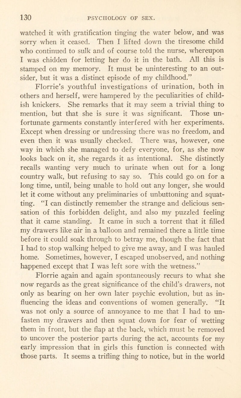 watched it with gratification tinging the water below, and was sorry when it ceased. Then I lifted down the tiresome child who continued to sulk and of course told the nurse, whereupon I was chidden for letting her do it in the bath. All this is stamped on my memory. It must be uninteresting to an out¬ sider, but it was a distinct episode of my childhood.” Florrie’s youthful investigations of urination, both in others and herself, were hampered by the peculiarities of child¬ ish knickers. She remarks that it may seem a trivial thing to mention, but that she is sure it was significant. Those un¬ fortunate garments constantly interfered with her experiments. Except when dressing or undressing there was no freedom, and even then it was usually checked. There was, however, one way in which she managed to defy everyone, for, as she now looks back on it, she regards it as intentional. She distinctly recalls wanting very much to urinate when out for a long country walk, but refusing to say so. This could go on for a long time, until, being unable to hold out any longer, she would let it come without any preliminaries of unbuttoning and squat¬ ting. “I can distinctly remember the strange and delicious sen¬ sation of this forbidden delight, and also my puzzled feeling that it came standing. It came in such a torrent that it filled my drawers like air in a balloon and remained there a little time before it could soak through to betray me, though the fact that I had to stop walking helped to give me away, and I was hauled home. Sometimes, however, I escaped unobserved, and nothing happened except that I was left sore with the wetness.” Florrie again and again spontaneously recurs to what she now regards as the great significance of the child’s drawers, not only as bearing on her own later psychic evolution, but as in¬ fluencing the ideas and conventions of women generally. “It was not only a source of annoyance to me that I had to un¬ fasten my drawers and then squat down for fear of wetting them in front, but the flap at the back, which must be removed to uncover the posterior parts during the act, accounts for my early impression that in girls this function is connected with those parts. It seems a trifling thing to notice, but in the world