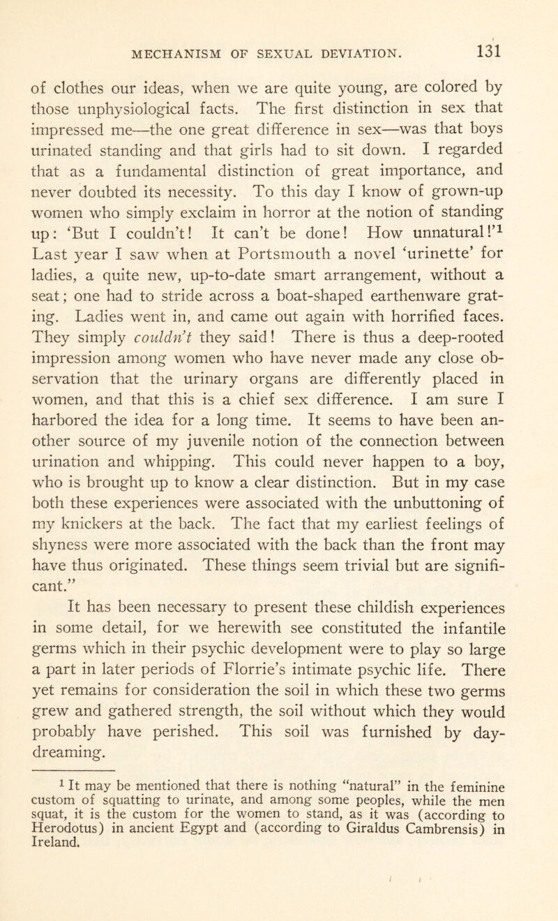 of clothes our ideas, when we are quite young, are colored by those unphysiological facts. The first distinction in sex that impressed me—the one great difference in sex—was that boys urinated standing and that girls had to sit down. I regarded that as a fundamental distinction of great importance, and never doubted its necessity. To this day I know of grown-up women who simply exclaim in horror at the notion of standing up: ‘But I couldn’t! It can’t be done! How unnatural!’1 Last year I saw when at Portsmouth a novel ‘urinette’ for ladies, a quite new, up-to-date smart arrangement, without a seat; one had to stride across a boat-shaped earthenware grat¬ ing. Ladies went in, and came out again with horrified faces. They simply couldn’t they said! There is thus a deep-rooted impression among women who have never made any close ob¬ servation that the urinary organs are differently placed in women, and that this is a chief sex difference. I am sure I harbored the idea for a long time. It seems to have been an¬ other source of my juvenile notion of the connection between urination and whipping. This could never happen to a boy, who is brought up to know a clear distinction. But in my case both these experiences were associated with the unbuttoning of my knickers at the back. The fact that my earliest feelings of shyness were more associated with the back than the front may have thus originated. These things seem trivial but are signifi¬ cant.” It has been necessary to present these childish experiences in some detail, for we herewith see constituted the infantile germs which in their psychic development were to play so large a part in later periods of Florrie’s intimate psychic life. There yet remains for consideration the soil in which these two germs grew and gathered strength, the soil without which they would probably have perished. This soil was furnished by day¬ dreaming. 1 It may be mentioned that there is nothing “natural” in the feminine custom of squatting to urinate, and among some peoples, while the men squat, it is the custom for the women to stand, as it was (according to Herodotus) in ancient Egypt and (according to Giraldus Cambrensis) in Ireland. / I