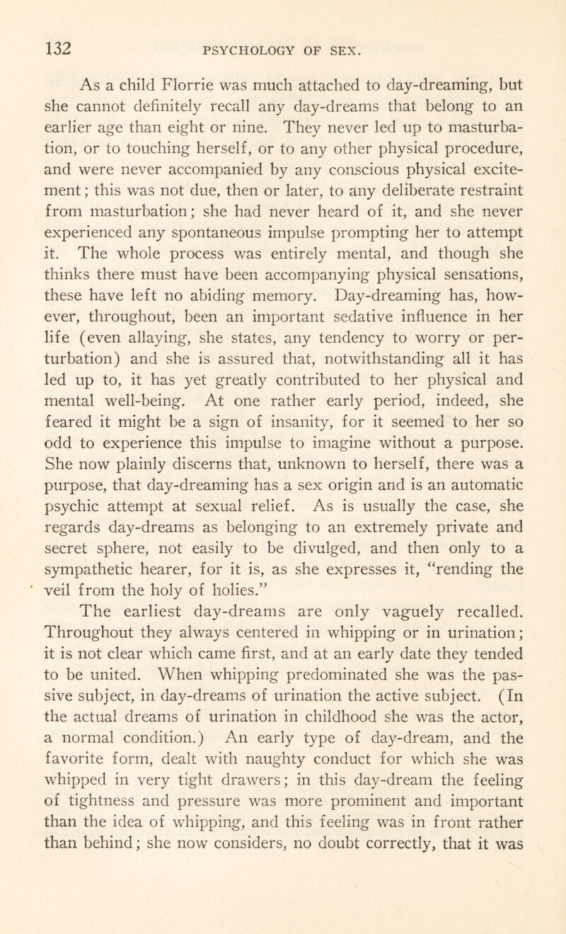 As a child Florrie was much attached to day-dreaming, but she cannot definitely recall any day-dreams that belong to an earlier age than eight or nine. They never led up to masturba¬ tion, or to touching herself, or to any other physical procedure, and were never accompanied by any conscious physical excite¬ ment ; this was not due, then or later, to any deliberate restraint from masturbation; she had never heard of it, and she never experienced any spontaneous impulse prompting her to attempt it. The whole process was entirely mental, and though she thinks there must have been accompanying physical sensations, these have left no abiding memory. Day-dreaming has, how¬ ever, throughout, been an important sedative influence in her life (even allaying, she states, any tendency to worry or per¬ turbation) and she is assured that, notwithstanding all it has led up to, it has yet greatly contributed to her physical and mental well-being. At one rather early period, indeed, she feared it might be a sign of insanity, for it seemed to her so odd to experience this impulse to imagine without a purpose. She now plainly discerns that, unknown to herself, there was a purpose, that day-dreaming has a sex origin and is an automatic psychic attempt at sexual relief. As is usually the case, she regards day-dreams as belonging to an extremely private and secret sphere, not easily to be divulged, and then only to a sympathetic hearer, for it is, as she expresses it, “rending the veil from the holy of holies.” The earliest day-dreams are only vaguely recalled. Throughout they always centered in whipping or in urination; it is not clear which came first, and at an early date they tended to be united. When whipping predominated she was the pas¬ sive subject, in day-dreams of urination the active subject. (In the actual dreams of urination in childhood she was the actor, a normal condition.) An early type of day-dream, and the favorite form, dealt with naughty conduct for which she was whipped in very tight drawers; in this day-dream the feeling of tightness and pressure was more prominent and important than the idea of whipping, and this feeling was in front rather than behind; she now considers, no doubt correctly, that it was