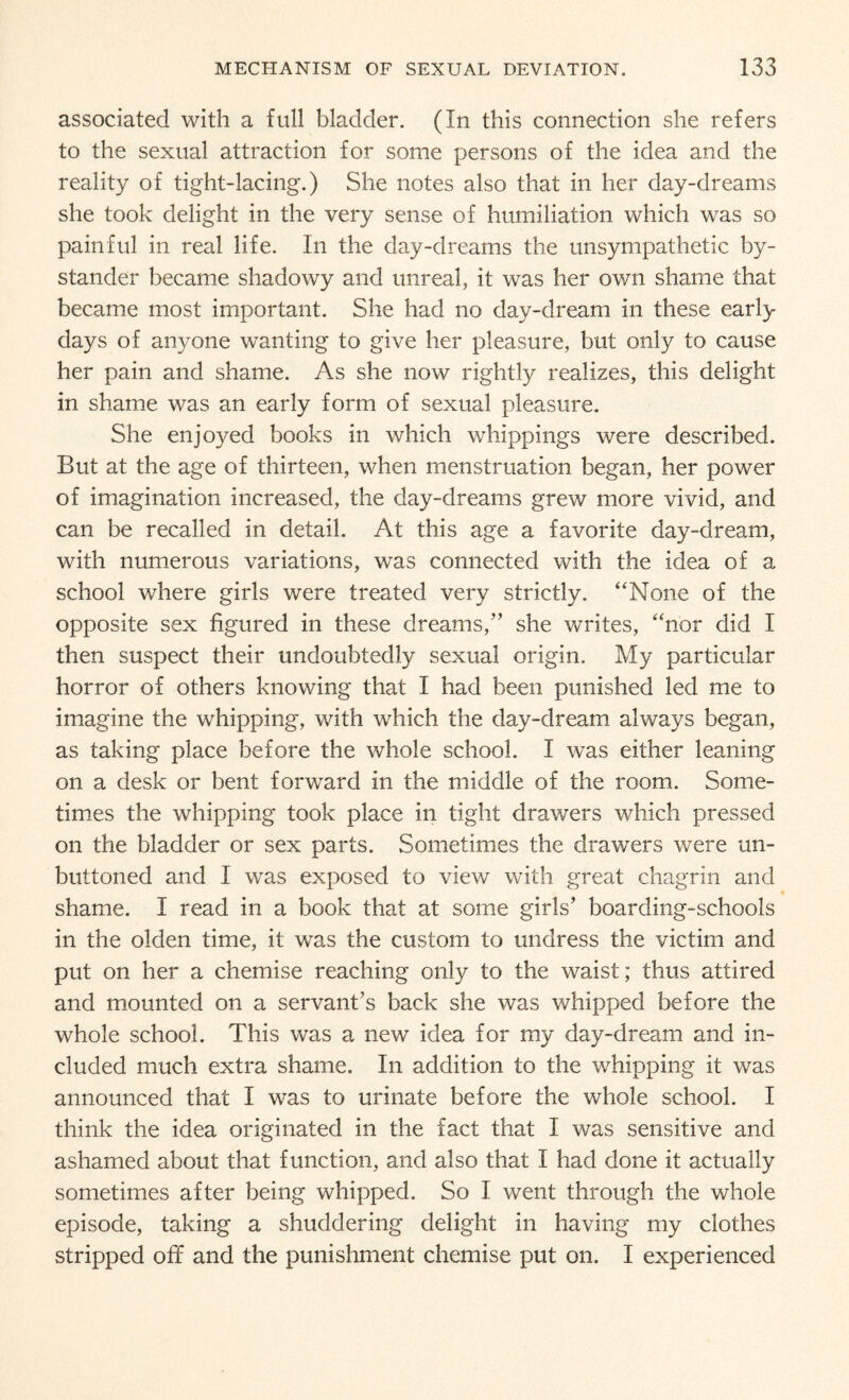 associated with a full bladder. (In this connection she refers to the sexual attraction for some persons of the idea and the reality of tight-lacing.) She notes also that in her day-dreams she took delight in the very sense of humiliation which was so painful in real life. In the day-dreams the unsympathetic by¬ stander became shadowy and unreal, it was her own shame that became most important. She had no day-dream in these early days of anyone wanting to give her pleasure, but only to cause her pain and shame. As she now rightly realizes, this delight in shame was an early form of sexual pleasure. She enjoyed books in which whippings were described. But at the age of thirteen, when menstruation began, her power of imagination increased, the day-dreams grew more vivid, and can be recalled in detail. At this age a favorite day-dream, with numerous variations, was connected with the idea of a school where girls were treated very strictly. “None of the opposite sex figured in these dreams,” she writes, “nor did I then suspect their undoubtedly sexual origin. My particular horror of others knowing that I had been punished led me to imagine the whipping, with which the day-dream always began, as taking place before the whole school. I was either leaning on a desk or bent forward in the middle of the room. Some¬ times the whipping took place in tight drawers which pressed on the bladder or sex parts. Sometimes the drawers were un¬ buttoned and I was exposed to view with great chagrin and shame. I read in a book that at some girls' boarding-schools in the olden time, it was the custom to undress the victim and put on her a chemise reaching only to the waist; thus attired and mounted on a servant’s back she was whipped before the whole school. This was a new idea for my day-dream and in¬ cluded much extra shame. In addition to the whipping it was announced that I was to urinate before the whole school. I think the idea originated in the fact that I was sensitive and ashamed about that function, and also that I had done it actually sometimes after being whipped. So I went through the whole episode, taking a shuddering delight in having my clothes stripped off and the punishment chemise put on. I experienced