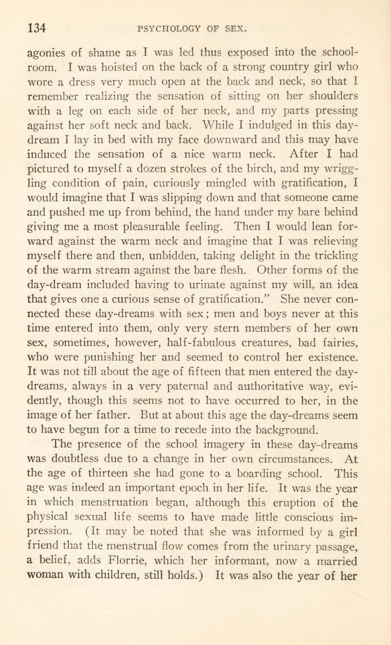 agonies of shame as I was led thus exposed into the school¬ room. I was hoisted on the back of a strong country girl who wore a dress very much open at the back and neck, so that I remember realizing the sensation of sitting on her shoulders with a leg on each side of her neck, and my parts pressing against her soft neck and back. While I indulged in this day¬ dream I lay in bed with my face downward and this may have induced the sensation of a nice warm neck. After I had pictured to myself a dozen strokes of the birch, and my wrigg¬ ling condition of pain, curiously mingled with gratification, I would imagine that I was slipping down and that someone came and pushed me up from behind, the hand under my bare behind giving me a most pleasurable feeling. Then I would lean for¬ ward against the warm neck and imagine that I was relieving myself there and then, unbidden, taking delight in the trickling of the warm stream against the bare flesh. Other forms of the day-dream included having to urinate against my will, an idea that gives one a curious sense of gratification.” She never con¬ nected these day-dreams with sex; men and boys never at this time entered into them, only very stern members of her own sex, sometimes, however, half-fabulous creatures, bad fairies, who were punishing her and seemed to control her existence. It was not till about the age of fifteen that men entered the day¬ dreams, always in a very paternal and authoritative way, evi¬ dently, though this seems not to have occurred to her, in the image of her father. But at about this age the day-dreams seem to have begun for a time to recede into the background. The presence of the school imagery in these day-dreams was doubtless due to a change in her own circumstances. At the age of thirteen she had gone to a boarding school. This age was indeed an important epoch in her life. It was the year in which menstruation began, although this eruption of the physical sexual life seems to have made little conscious im¬ pression. (It may be noted that she was informed by a girl friend that the menstrual flow comes from the urinary passage, a belief, adds Florrie, which her informant, now a married woman with children, still holds.) It was also the year of her