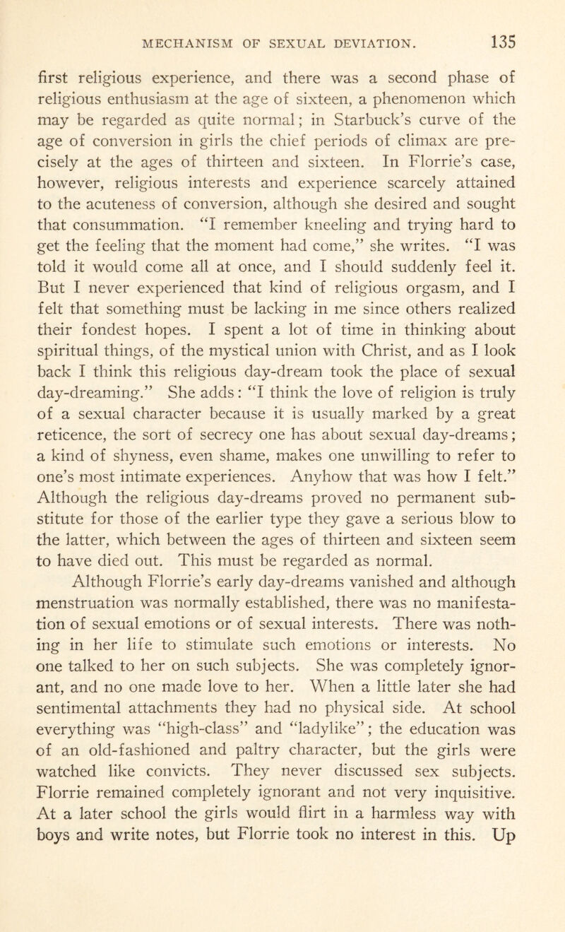 first religious experience, and there was a second phase of religious enthusiasm at the age of sixteen, a phenomenon which may be regarded as quite normal; in Starbuck’s curve of the age of conversion in girls the chief periods of climax are pre¬ cisely at the ages of thirteen and sixteen. In Florrie’s case, however, religious interests and experience scarcely attained to the acuteness of conversion, although she desired and sought that consummation. “I remember kneeling and trying hard to get the feeling that the moment had come/’ she writes. “I was told it would come all at once, and I should suddenly feel it. But I never experienced that kind of religious orgasm, and I felt that something must be lacking in me since others realized their fondest hopes. I spent a lot of time in thinking about spiritual things, of the mystical union with Christ, and as I look back I think this religious day-dream took the place of sexual day-dreaming.” She adds: “I think the love of religion is truly of a sexual character because it is usually marked by a great reticence, the sort of secrecy one has about sexual day-dreams; a kind of shyness, even shame, makes one unwilling to refer to one’s most intimate experiences. Anyhow that was how I felt.” Although the religious day-dreams proved no permanent sub¬ stitute for those of the earlier type they gave a serious blow to the latter, which between the ages of thirteen and sixteen seem to have died out. This must be regarded as normal. Although Florrie’s early day-dreams vanished and although menstruation was normally established, there was no manifesta¬ tion of sexual emotions or of sexual interests. There was noth¬ ing in her life to stimulate such emotions or interests. No one talked to her on such subjects. She was completely ignor¬ ant, and no one made love to her. When a little later she had sentimental attachments they had no physical side. At school everything was “high-class” and “ladylike”; the education was of an old-fashioned and paltry character, but the girls were watched like convicts. They never discussed sex subjects. Florrie remained completely ignorant and not very inquisitive. At a later school the girls would flirt in a harmless way with boys and write notes, but Florrie took no interest in this. Up