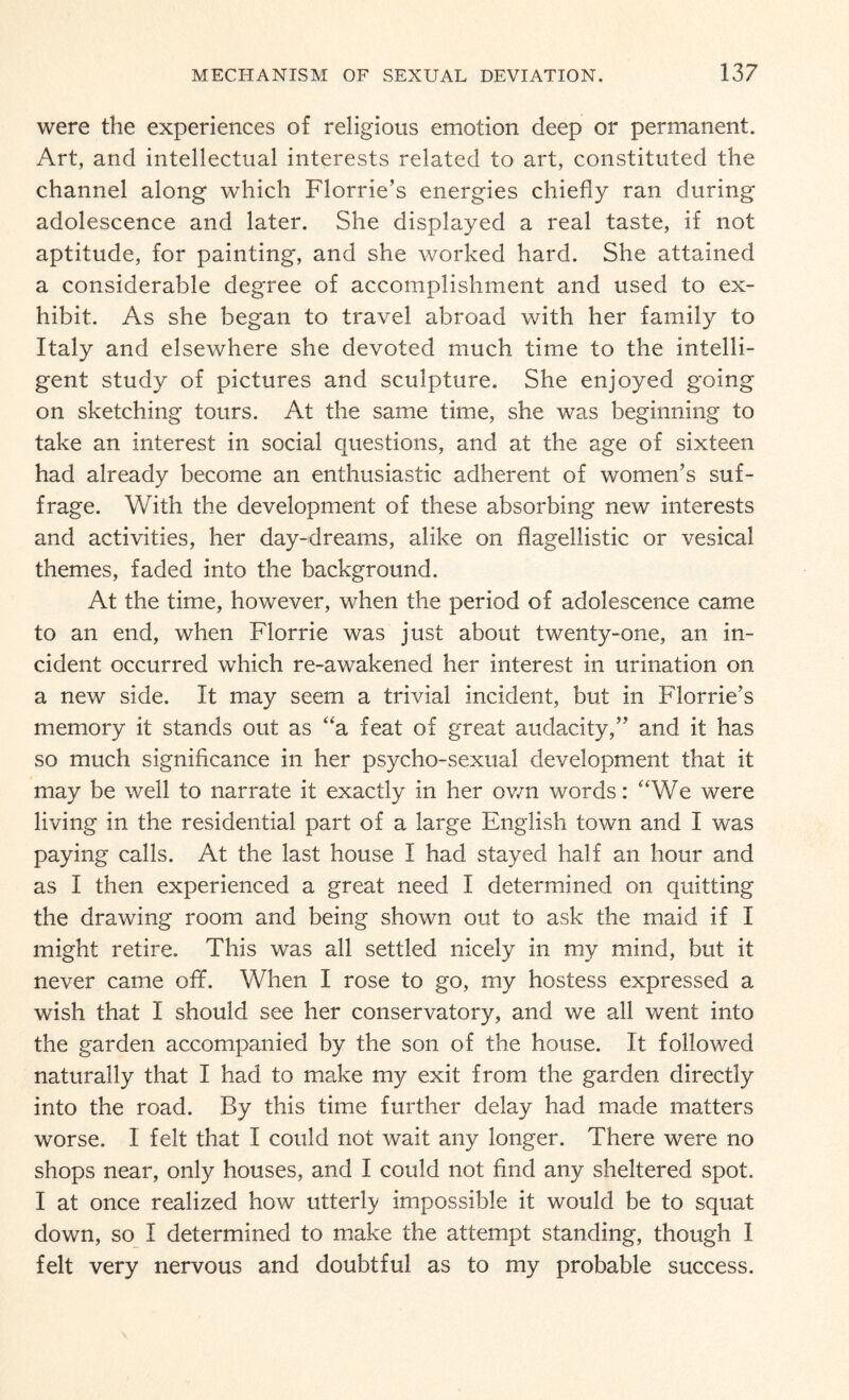 were the experiences of religious emotion deep or permanent. Art, and intellectual interests related to art, constituted the channel along which Florrie’s energies chiefly ran during adolescence and later. She displayed a real taste, if not aptitude, for painting, and she worked hard. She attained a considerable degree of accomplishment and used to ex¬ hibit. As she began to travel abroad with her family to Italy and elsewhere she devoted much time to the intelli¬ gent study of pictures and sculpture. She enjoyed going on sketching tours. At the same time, she was beginning to take an interest in social questions, and at the age of sixteen had already become an enthusiastic adherent of women’s suf¬ frage. With the development of these absorbing new interests and activities, her day-dreams, alike on flagellistic or vesical themes, faded into the background. At the time, however, when the period of adolescence came to an end, when Florrie was just about twenty-one, an in¬ cident occurred which re-awakened her interest in urination on a new side. It may seem a trivial incident, but in Florrie’s memory it stands out as “a feat of great audacity,” and it has so much significance in her psycho-sexual development that it may be well to narrate it exactly in her own words: '‘We were living in the residential part of a large English town and I was paying calls. At the last house I had stayed half an hour and as I then experienced a great need I determined on quitting the drawing room and being shown out to ask the maid if I might retire. This was all settled nicely in my mind, but it never came off. When I rose to go, my hostess expressed a wish that I should see her conservatory, and we all went into the garden accompanied by the son of the house. It followed naturally that I had to make my exit from the garden directly into the road. By this time further delay had made matters worse. 1 felt that I could not wait any longer. There were no shops near, only houses, and I could not find any sheltered spot. I at once realized how utterly impossible it would be to squat down, so I determined to make the attempt standing, though 1 felt very nervous and doubtful as to my probable success.