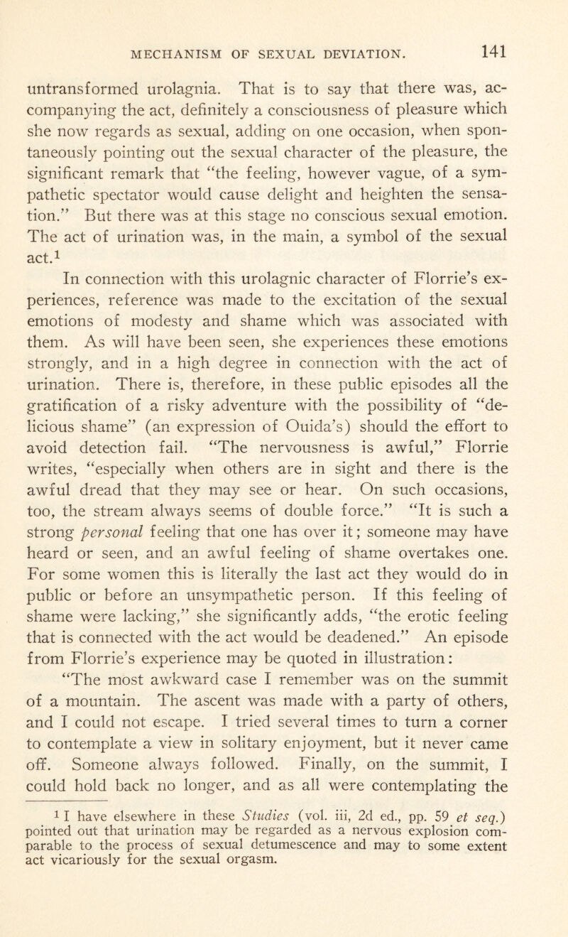untransformed urolagnia. That is to say that there was, ac¬ companying the act, definitely a consciousness of pleasure which she now regards as sexual, adding on one occasion, when spon¬ taneously pointing out the sexual character of the pleasure, the significant remark that “the feeling, however vague, of a sym¬ pathetic spectator would cause delight and heighten the sensa¬ tion.” But there was at this stage no conscious sexual emotion. The act of urination was, in the main, a symbol of the sexual act.1 In connection with this urolagnic character of Florrie’s ex¬ periences, reference was made to the excitation of the sexual emotions of modesty and shame which was associated with them. As will have been seen, she experiences these emotions strongly, and in a high degree in connection with the act of urination. There is, therefore, in these public episodes all the gratification of a risky adventure with the possibility of “de¬ licious shame” (an expression of Ouida’s) should the effort to avoid detection fail. “The nervousness is awful,” Florrie writes, “especially when others are in sight and there is the awful dread that they may see or hear. On such occasions, too, the stream always seems of double force.” “It is such a strong personal feeling that one has over it; someone may have heard or seen, and an awful feeling of shame overtakes one. For some women this is literally the last act they would do in public or before an unsympathetic person. If this feeling of shame were lacking,” she significantly adds, “the erotic feeling that is connected with the act would be deadened.” An episode from Florrie’s experience may be quoted in illustration: “The most awkward case I remember was on the summit of a mountain. The ascent was made with a party of others, and I could not escape. I tried several times to turn a corner to contemplate a view in solitary enjoyment, but it never came off. Someone always followed. Finally, on the summit, I could hold back no longer, and as all were contemplating the *1 have elsewhere in these Studies (vol. iii, 2d ed., pp. 59 et seq.) pointed out that urination may be regarded as a nervous explosion com¬ parable to the process of sexual detumescence and may to some extent act vicariously for the sexual orgasm.
