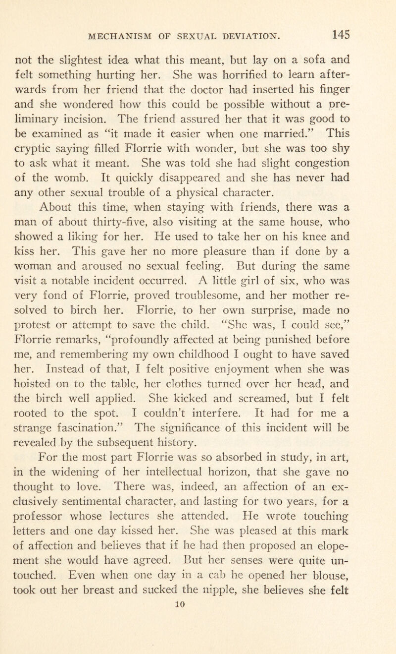 not the slightest idea what this meant, but lay on a sofa and felt something hurting her. She was horrified to learn after¬ wards from her friend that the doctor had inserted his finger and she wondered how this could be possible without a pre¬ liminary incision. The friend assured her that it was good to be examined as “it made it easier when one married.” This cryptic saying filled Florrie with wonder, but she was too shy to ask what it meant. She was told she had slight congestion of the womb. It quickly disappeared and she has never had any other sexual trouble of a physical character. About this time, when staying with friends, there was a man of about thirty-five, also visiting at the same house, who showed a liking for her. He used to take her on his knee and kiss her. This gave her no more pleasure than if done by a woman and aroused no sexual feeling. But during the same visit a notable incident occurred. A little girl of six, who was very fond of Florrie, proved troublesome, and her mother re¬ solved to birch her. Florrie, to her own surprise, made no protest or attempt to save the child. “She was, I could see,” Florrie remarks, “profoundly affected at being punished before me, and remembering my own childhood I ought to have saved her. Instead of that, I felt positive enjoyment when she was hoisted on to the table, her clothes turned over her head, and the birch well applied. She kicked and screamed, but I felt rooted to the spot. I couldn’t interfere. It had for me a strange fascination.” The significance of this incident will be revealed by the subsequent history. For the most part Florrie was so absorbed in study, in art, in the widening of her intellectual horizon, that she gave no thought to love. There was, indeed, an affection of an ex¬ clusively sentimental character, and lasting for two years, for a professor whose lectures she attended. Fie wrote touching letters and one day kissed her. She was pleased at this mark of affection and believes that if he had then proposed an elope¬ ment she would have agreed. But her senses were quite un¬ touched. Even when one day in a cab he opened her blouse, took out her breast and sucked the nipple, she believes she felt 10